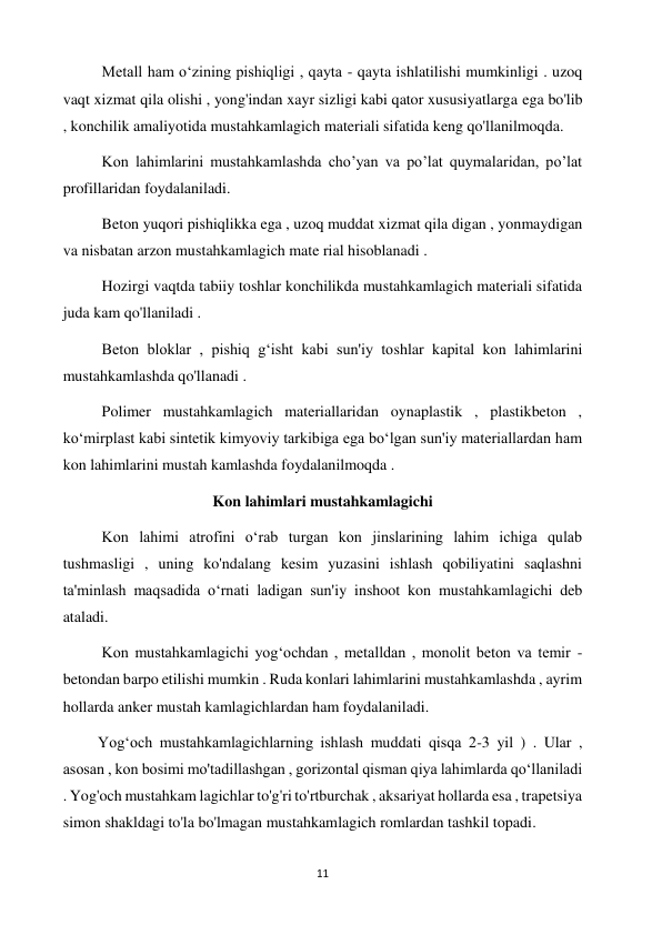 11 
 
          Metall ham oʻzining pishiqligi , qayta - qayta ishlatilishi mumkinligi . uzoq 
vaqt xizmat qila olishi , yong'indan xayr sizligi kabi qator xususiyatlarga ega bo'lib 
, konchilik amaliyotida mustahkamlagich materiali sifatida keng qo'llanilmoqda. 
          Kon lahimlarini mustahkamlashda cho’yan va po’lat quymalaridan, po’lat 
profillaridan foydalaniladi. 
          Beton yuqori pishiqlikka ega , uzoq muddat xizmat qila digan , yonmaydigan 
va nisbatan arzon mustahkamlagich mate rial hisoblanadi .  
          Hozirgi vaqtda tabiiy toshlar konchilikda mustahkamlagich materiali sifatida 
juda kam qo'llaniladi .  
          Beton bloklar , pishiq gʻisht kabi sun'iy toshlar kapital kon lahimlarini 
mustahkamlashda qo'llanadi . 
          Polimer mustahkamlagich materiallaridan oynaplastik , plastikbeton , 
ko‘mirplast kabi sintetik kimyoviy tarkibiga ega boʻlgan sun'iy materiallardan ham 
kon lahimlarini mustah kamlashda foydalanilmoqda . 
Kon lahimlari mustahkamlagichi 
          Kon lahimi atrofini oʻrab turgan kon jinslarining lahim ichiga qulab 
tushmasligi , uning ko'ndalang kesim yuzasini ishlash qobiliyatini saqlashni 
ta'minlash maqsadida oʻrnati ladigan sun'iy inshoot kon mustahkamlagichi deb 
ataladi.  
          Kon mustahkamlagichi yogʻochdan , metalldan , monolit beton va temir - 
betondan barpo etilishi mumkin . Ruda konlari lahimlarini mustahkamlashda , ayrim 
hollarda anker mustah kamlagichlardan ham foydalaniladi. 
         Yogʻoch mustahkamlagichlarning ishlash muddati qisqa 2-3 yil ) . Ular , 
asosan , kon bosimi mo'tadillashgan , gorizontal qisman qiya lahimlarda qoʻllaniladi 
. Yog'och mustahkam lagichlar to'g'ri to'rtburchak , aksariyat hollarda esa , trapetsiya 
simon shakldagi to'la bo'lmagan mustahkamlagich romlardan tashkil topadi. 
