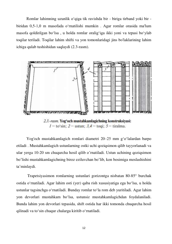 12 
 
          Romlar lahimning uzunlik o‘qiga tik ravishda bir - biriga tirband yoki bir - 
biridan 0,5-1,0 m masofada oʻrnatilishi mumkin . Agar romlar orasida ma'lum 
masofa qoldirilgan boʻlsa , u holda romlar oraligʻiga ikki yoni va tepasi boʻylab 
toqilar teriladi. Toqilar lahim shifti va yon tomonlaridagi jins bo'laklarining lahim 
ichiga qulab tushishidan saqlaydi (2.3-rasm). 
 
          Yog'och mustahkamlagich romlari diametri 20–25 mm gʻoʻlalardan barpo 
etiladi . Mustahkamlagich ustunlarning ostki uchi qoziqsimon qilib tayyorlanadi va 
ular yerga 10-20 sm chuqurcha hosil qilib o’rnatiladi. Ustun uchining qoziqsimon 
bo’lishi mustahkamlagichning biroz eziluvchan bo’lib, kon bosimiga moslashishini 
ta’minlaydi. 
           Trapetsiyasimon romlarning ustunlari gorizontga nisbatan 80-85° burchak 
ostida oʻrnatiladi. Agar lahim osti (yer) qaba rish xususiyatiga ega boʻlsa, u holda 
ustunlar tagsinchga oʻrnatiladi. Bunday romlar toʻla rom deb yuritiladi. Agar lahim 
yon devorlari mustahkam boʻlsa, ustunsiz mustahkamlagichdan foydalaniladi. 
Bunda lahim yon devorlari tepasida, shift ostida har ikki tomonda chuqurcha hosil 
qilinadi va toʻsin chuqur chalarga kiritib oʻrnatiladi. 
