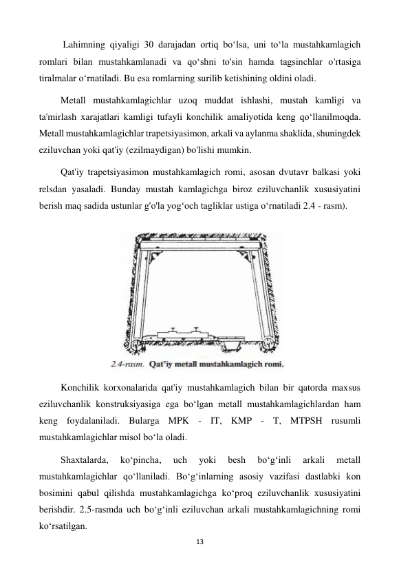 13 
 
          Lahimning qiyaligi 30 darajadan ortiq boʻlsa, uni toʻla mustahkamlagich 
romlari bilan mustahkamlanadi va qoʻshni to'sin hamda tagsinchlar o'rtasiga 
tiralmalar oʻrnatiladi. Bu esa romlarning surilib ketishining oldini oladi. 
         Metall mustahkamlagichlar uzoq muddat ishlashi, mustah kamligi va 
ta'mirlash xarajatlari kamligi tufayli konchilik amaliyotida keng qoʻllanilmoqda. 
Metall mustahkamlagichlar trapetsiyasimon, arkali va aylanma shaklida, shuningdek 
eziluvchan yoki qat'iy (ezilmaydigan) bo'lishi mumkin.  
         Qat'iy trapetsiyasimon mustahkamlagich romi, asosan dvutavr balkasi yoki 
relsdan yasaladi. Bunday mustah kamlagichga biroz eziluvchanlik xususiyatini 
berish maq sadida ustunlar g'o'la yogʻoch tagliklar ustiga oʻrnatiladi 2.4 - rasm).  
                         
 
         Konchilik korxonalarida qat'iy mustahkamlagich bilan bir qatorda maxsus 
eziluvchanlik konstruksiyasiga ega boʻlgan metall mustahkamlagichlardan ham 
keng foydalaniladi. Bularga MPK - IT, KMP - T, MTPSH rusumli 
mustahkamlagichlar misol boʻla oladi.  
         Shaxtalarda, 
koʻpincha, 
uch 
yoki 
besh 
boʻgʻinli 
arkali 
metall 
mustahkamlagichlar qoʻllaniladi. Boʻgʻinlarning asosiy vazifasi dastlabki kon 
bosimini qabul qilishda mustahkamlagichga koʻproq eziluvchanlik xususiyatini 
berishdir. 2.5-rasmda uch boʻgʻinli eziluvchan arkali mustahkamlagichning romi 
koʻrsatilgan. 
