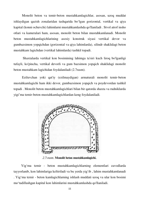 15 
 
          Monolit beton va temir-beton mustahkamlagichlar, asosan, uzoq muddat 
ishlaydigan qazish zonalaridan tashqarida boʻlgan gorizontal, vertikal va qiya 
kapital (konni ochuvchi) lahimlarni mustahkamlashda qo'llaniladi . Stvol atrof insho 
otlari va kameralari ham, asosan, monolit beton bilan mustahkamlanadi. Monolit 
beton mustahkamlagichlarining asosiy konstruk siyasi vertikal devor va 
gumbazsimon yopqichdan (gorizontal va qiya lahimlarda), silindr shaklidagi beton 
mustahkam lagichdan (vertikal lahimlarda) tashkil topadi.  
           Shaxtalarda vertikal kon bosimining lahimga ta'siri kuch liroq bo'lganligi 
tufayli, ko'pincha, vertikal devorli va gum bazsimon yopqich shaklidagi monolit 
beton mustahkam lagichidan foydalaniladi (2.7rasm). 
          Eziluvchan yoki qat'iy (ezilmaydigan) armaturali monolit temir-beton 
mustahkamlagichi ham ikki devor, gumbazsimon yopqich va poydevordan tashkil 
topadi . Monolit beton mustahkamlagichlari bilan bir qatorda shaxta va rudniklarda 
yigi’ma temir-beton mustahkamlagichlardan keng foydalaniladi. 
 
         Yigʻma temir - beton mustahkamlagichlarning elementlari zavodlarda 
tayyorlanib, kon lahimlariga keltiriladi va bu yerda yigʻib , lahim mustahkamlanadi 
. Yigʻma temir - beton kamlagichlarning ishlash muddati uzoq va ular kon bosimi 
moʻtadillashgan kapital kon lahimlarini mustahkamlashda qo'llaniladi. 
