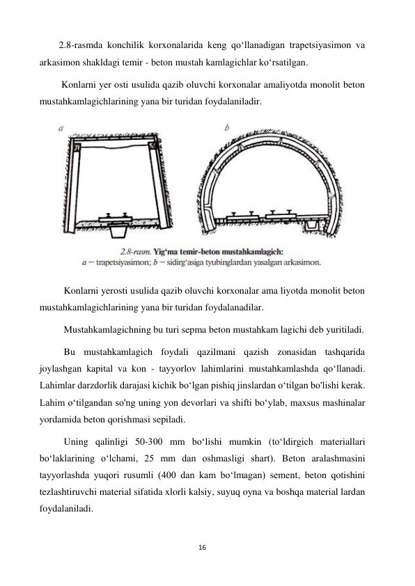 16 
 
        2.8-rasmda konchilik korxonalarida keng qoʻllanadigan trapetsiyasimon va 
arkasimon shakldagi temir - beton mustah kamlagichlar koʻrsatilgan. 
         Konlarni yer osti usulida qazib oluvchi korxonalar amaliyotda monolit beton 
mustahkamlagichlarining yana bir turidan foydalaniladir. 
 
          Konlarni yerosti usulida qazib oluvchi korxonalar ama liyotda monolit beton 
mustahkamlagichlarining yana bir turidan foydalanadilar. 
          Mustahkamlagichning bu turi sepma beton mustahkam lagichi deb yuritiladi. 
          Bu mustahkamlagich foydali qazilmani qazish zonasidan tashqarida 
joylashgan kapital va kon - tayyorlov lahimlarini mustahkamlashda qoʻllanadi. 
Lahimlar darzdorlik darajasi kichik boʻlgan pishiq jinslardan oʻtilgan bo'lishi kerak. 
Lahim oʻtilgandan so'ng uning yon devorlari va shifti boʻylab, maxsus mashinalar 
yordamida beton qorishmasi sepiladi. 
          Uning qalinligi 50-300 mm boʻlishi mumkin (toʻldirgich materiallari 
boʻlaklarining oʻlchami, 25 mm dan oshmasligi shart). Beton aralashmasini 
tayyorlashda yuqori rusumli (400 dan kam boʻlmagan) sement, beton qotishini 
tezlashtiruvchi material sifatida xlorli kalsiy, suyuq oyna va boshqa material lardan 
foydalaniladi. 
