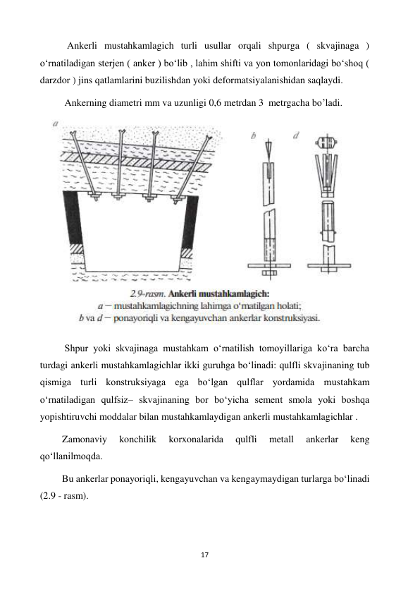 17 
 
           Ankerli mustahkamlagich turli usullar orqali shpurga ( skvajinaga ) 
o‘rnatiladigan sterjen ( anker ) boʻlib , lahim shifti va yon tomonlaridagi bo‘shoq ( 
darzdor ) jins qatlamlarini buzilishdan yoki deformatsiyalanishidan saqlaydi. 
          Ankerning diametri mm va uzunligi 0,6 metrdan 3  metrgacha bo’ladi. 
 
          Shpur yoki skvajinaga mustahkam oʻrnatilish tomoyillariga koʻra barcha 
turdagi ankerli mustahkamlagichlar ikki guruhga boʻlinadi: qulfli skvajinaning tub 
qismiga turli konstruksiyaga ega boʻlgan qulflar yordamida mustahkam 
oʻrnatiladigan qulfsiz– skvajinaning bor boʻyicha sement smola yoki boshqa 
yopishtiruvchi moddalar bilan mustahkamlaydigan ankerli mustahkamlagichlar .  
         Zamonaviy 
konchilik 
korxonalarida 
qulfli 
metall 
ankerlar 
keng 
qoʻllanilmoqda.  
         Bu ankerlar ponayoriqli, kengayuvchan va kengaymaydigan turlarga boʻlinadi 
(2.9 - rasm). 
 
 
 
