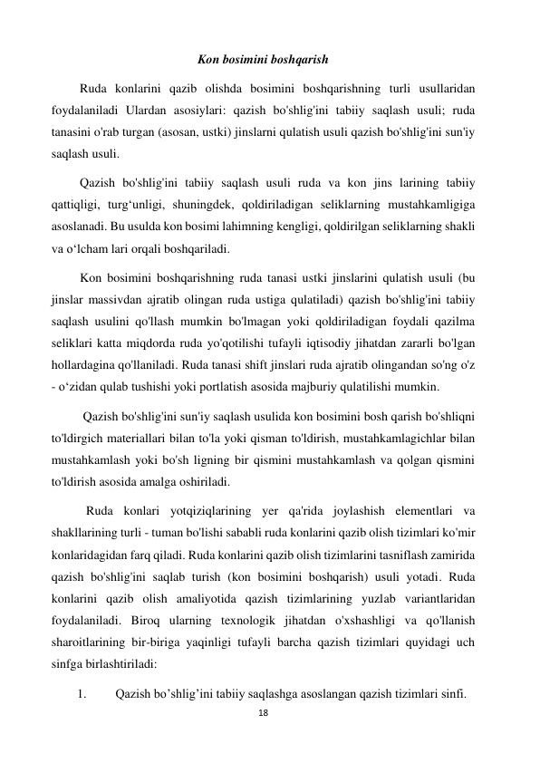 18 
 
Kon bosimini boshqarish 
         Ruda konlarini qazib olishda bosimini boshqarishning turli usullaridan 
foydalaniladi Ulardan asosiylari: qazish bo'shlig'ini tabiiy saqlash usuli; ruda 
tanasini o'rab turgan (asosan, ustki) jinslarni qulatish usuli qazish bo'shlig'ini sun'iy 
saqlash usuli. 
         Qazish bo'shlig'ini tabiiy saqlash usuli ruda va kon jins larining tabiiy 
qattiqligi, turgʻunligi, shuningdek, qoldiriladigan seliklarning mustahkamligiga 
asoslanadi. Bu usulda kon bosimi lahimning kengligi, qoldirilgan seliklarning shakli 
va oʻlcham lari orqali boshqariladi.  
         Kon bosimini boshqarishning ruda tanasi ustki jinslarini qulatish usuli (bu 
jinslar massivdan ajratib olingan ruda ustiga qulatiladi) qazish bo'shlig'ini tabiiy 
saqlash usulini qo'llash mumkin bo'lmagan yoki qoldiriladigan foydali qazilma 
seliklari katta miqdorda ruda yo'qotilishi tufayli iqtisodiy jihatdan zararli bo'lgan 
hollardagina qo'llaniladi. Ruda tanasi shift jinslari ruda ajratib olingandan so'ng o'z 
- oʻzidan qulab tushishi yoki portlatish asosida majburiy qulatilishi mumkin. 
          Qazish bo'shlig'ini sun'iy saqlash usulida kon bosimini bosh qarish bo'shliqni 
to'ldirgich materiallari bilan to'la yoki qisman to'ldirish, mustahkamlagichlar bilan 
mustahkamlash yoki bo'sh ligning bir qismini mustahkamlash va qolgan qismini 
to'ldirish asosida amalga oshiriladi. 
           Ruda konlari yotqiziqlarining yer qa'rida joylashish elementlari va 
shakllarining turli - tuman bo'lishi sababli ruda konlarini qazib olish tizimlari ko'mir 
konlaridagidan farq qiladi. Ruda konlarini qazib olish tizimlarini tasniflash zamirida 
qazish bo'shlig'ini saqlab turish (kon bosimini boshqarish) usuli yotadi. Ruda 
konlarini qazib olish amaliyotida qazish tizimlarining yuzlab variantlaridan 
foydalaniladi. Biroq ularning texnologik jihatdan o'xshashligi va qo'llanish 
sharoitlarining bir-biriga yaqinligi tufayli barcha qazish tizimlari quyidagi uch 
sinfga birlashtiriladi: 
1. 
Qazish bo’shlig’ini tabiiy saqlashga asoslangan qazish tizimlari sinfi. 
