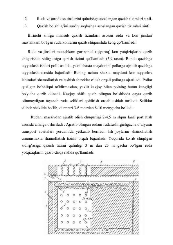 19 
 
2. 
Ruda va atrof kon jinslarini qulatishga asoslangan qazish tizimlari sinfi. 
3. 
Qazish bo’shlig’ini sun’iy saqlashga asoslangan qazish tizimlari sinfi. 
      Birinchi sinfga mansub qazish tizimlari, asosan ruda va kon jinslari 
mustahkam bo'lgan ruda konlarini qazib chiqarishda keng qoʻllaniladi. 
      Ruda va jinslari mustahkam gorizontal (qiyaroq) kon yotqiziqlarini qazib 
chiqarishda sidirgʻasiga qazish tizimi qoʻllaniladi (3.9-rasm). Bunda qazishga 
tayyorlash ishlari polli usulda, ya'ni shaxta maydonini pollarga ajratib qazishga 
tayyorlash asosida bajariladi. Buning uchun shaxta maydoni kon-tayyorlov 
lahimlari shamollatish va tashish shtreklar oʻtish orqali pollarga ajratiladi. Pollar 
qazilgan bo'shliqni to'ldirmasdan, yaxlit kavjoy bilan polning butun kengligi 
bo'yicha qazib olinadi. Kavjoy shifti qazib olingan boʻshliqda qayta qazib 
olinmaydigan tayanch ruda seliklari qoldirish orqali ushlab turiladi. Seliklar 
silindr shaklida boʻlib, diametri 3-6 metrdan 8-10 metrgacha boʻladi. 
         Rudani massivdan ajratib olish chuqurligi 2-4,5 m shpur larni portlatish 
asosida amalga oshiriladi . Ajratib olingan rudani rudatushirgichgacha oʻziyurar 
transport vositalari yordamida yetkazib beriladi. Ish joylarini shamollatish 
umumshaxta shamollatish tizimi orqali bajariladi. Yuqorida ko'rib chiqilgan 
sidirg‘asiga qazish tizimi qalinligi 3 m dan 25 m gacha boʻlgan ruda 
yotqiziqlarini qazib chiqa rishda qo'llaniladi. 
 
 
 
 
