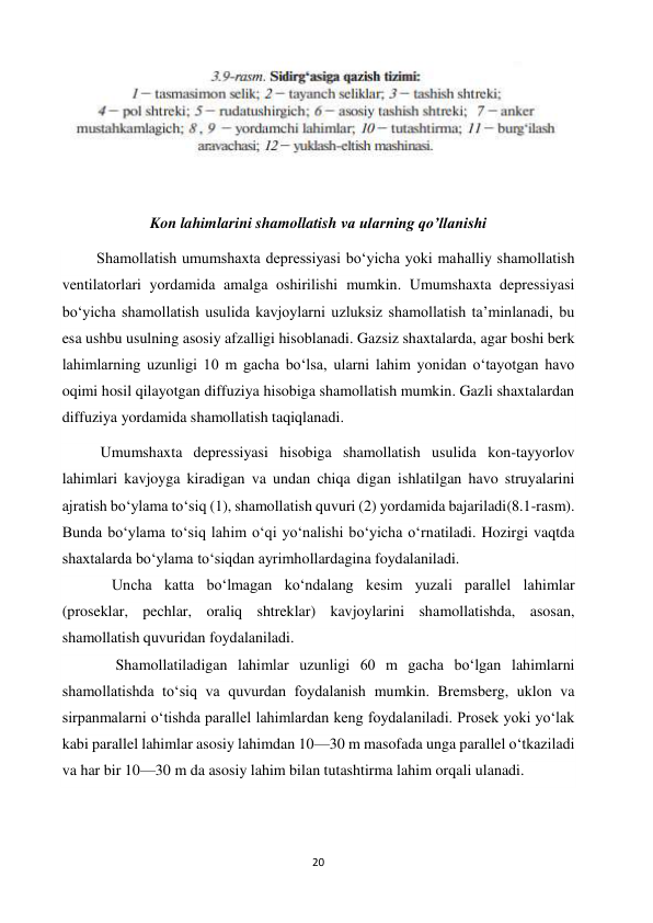 20 
 
 
 
Kon lahimlarini shamollatish va ularning qo’llanishi 
         Shamollatish umumshaxta depressiyasi bo‘yicha yoki mahalliy shamollatish 
ventilatorlari yordamida amalga oshirilishi mumkin. Umumshaxta depressiyasi 
bo‘yicha shamollatish usulida kavjoylarni uzluksiz shamollatish ta’minlanadi, bu 
esa ushbu usulning asosiy afzalligi hisoblanadi. Gazsiz shaxtalarda, agar boshi berk 
lahimlarning uzunligi 10 m gacha bo‘lsa, ularni lahim yonidan o‘tayotgan havo 
oqimi hosil qilayotgan diffuziya hisobiga shamollatish mumkin. Gazli shaxtalardan 
diffuziya yordamida shamollatish taqiqlanadi. 
          Umumshaxta depressiyasi hisobiga shamollatish usulida kon-tayyorlov 
lahimlari kavjoyga kiradigan va undan chiqa digan ishlatilgan havo struyalarini 
ajratish bo‘ylama to‘siq (1), shamollatish quvuri (2) yordamida bajariladi(8.1-rasm). 
Bunda bo‘ylama to‘siq lahim o‘qi yo‘nalishi bo‘yicha o‘rnatiladi. Hozirgi vaqtda 
shaxtalarda bo‘ylama to‘siqdan ayrimhollardagina foydalaniladi. 
             Uncha katta bo‘lmagan ko‘ndalang kesim yuzali parallel lahimlar 
(proseklar, pechlar, oraliq shtreklar) kavjoylarini shamollatishda, asosan, 
shamollatish quvuridan foydalaniladi. 
              Shamollatiladigan lahimlar uzunligi 60 m gacha bo‘lgan lahimlarni 
shamollatishda to‘siq va quvurdan foydalanish mumkin. Bremsberg, uklon va 
sirpanmalarni o‘tishda parallel lahimlardan keng foydalaniladi. Prosek yoki yo‘lak 
kabi parallel lahimlar asosiy lahimdan 10—30 m masofada unga parallel o‘tkaziladi 
va har bir 10—30 m da asosiy lahim bilan tutashtirma lahim orqali ulanadi. 
 
