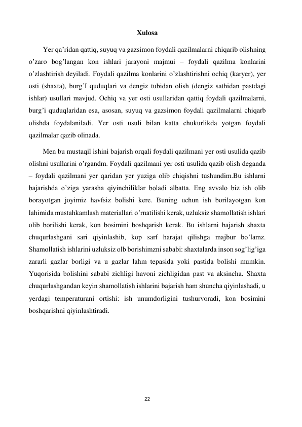 22 
 
Xulosa 
        Yer qa’ridan qattiq, suyuq va gazsimon foydali qazilmalarni chiqarib olishning 
o’zaro bog’langan kon ishlari jarayoni majmui – foydali qazilma konlarini 
o’zlashtirish deyiladi. Foydali qazilma konlarini o’zlashtirishni ochiq (karyer), yer 
osti (shaxta), burg’I quduqlari va dengiz tubidan olish (dengiz sathidan pastdagi 
ishlar) usullari mavjud. Ochiq va yer osti usullaridan qattiq foydali qazilmalarni, 
burg’i quduqlaridan esa, asosan, suyuq va gazsimon foydali qazilmalarni chiqarb 
olishda foydalaniladi. Yer osti usuli bilan katta chukurlikda yotgan foydali 
qazilmalar qazib olinada. 
        Men bu mustaqil ishini bajarish orqali foydali qazilmani yer osti usulida qazib 
olishni usullarini o’rgandm. Foydali qazilmani yer osti usulida qazib olish deganda 
– foydali qazilmani yer qaridan yer yuziga olib chiqishni tushundim.Bu ishlarni 
bajarishda o’ziga yarasha qiyinchiliklar boladi albatta. Eng avvalo biz ish olib 
borayotgan joyimiz havfsiz bolishi kerе. Buning uchun ish borilayotgan kon 
lahimida mustahkamlash materiallari o’rnatilishi kerak, uzluksiz shamollatish ishlari 
olib borilishi kerak, kon bosimini boshqarish kerak. Bu ishlarni bajarish shaxta 
chuqurlashgani sari qiyinlashib, kop sarf harajat qilishga majbur bo’lamz. 
Shamollatish ishlarini uzluksiz olb borishimzni sababi: shaxtalarda inson sog’lig’iga 
zararli gazlar borligi va u gazlar lahm tepasida yoki pastida bolishi mumkin. 
Yuqorisida bolishini sababi zichligi havoni zichligidan past va aksincha. Shaxta 
chuqurlashgandan keyin shamollatish ishlarini bajarish ham shuncha qiyinlashadi, u 
yerdagi temperaturani ortishi: ish unumdorligini tushurvoradi, kon bosimini 
boshqarishni qiyinlashtiradi.   
   
 
 
