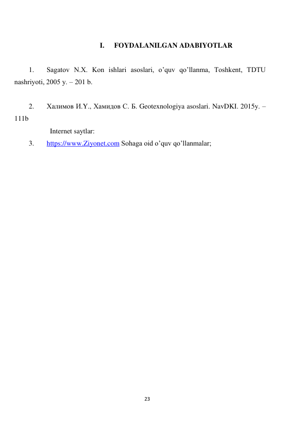 23 
 
 
I. 
FOYDALANILGAN ADABIYOTLAR 
 
1. 
Sаgаtоv N.Х. Kоn ishlаri аsоslаri, o’quv qo’llаnmа, Tоshkеnt, TDTU 
nаshriyoti, 2005 y. – 201 b. 
 
2. 
Халимов И.Y., Хамидов С. Б. Geotexnologiya asoslari. NavDKI. 2015y. –
111b  
            Internet saytlar: 
3. 
https://www.Ziyonet.com Sohaga oid o’quv qo’llanmalar; 
 
 

