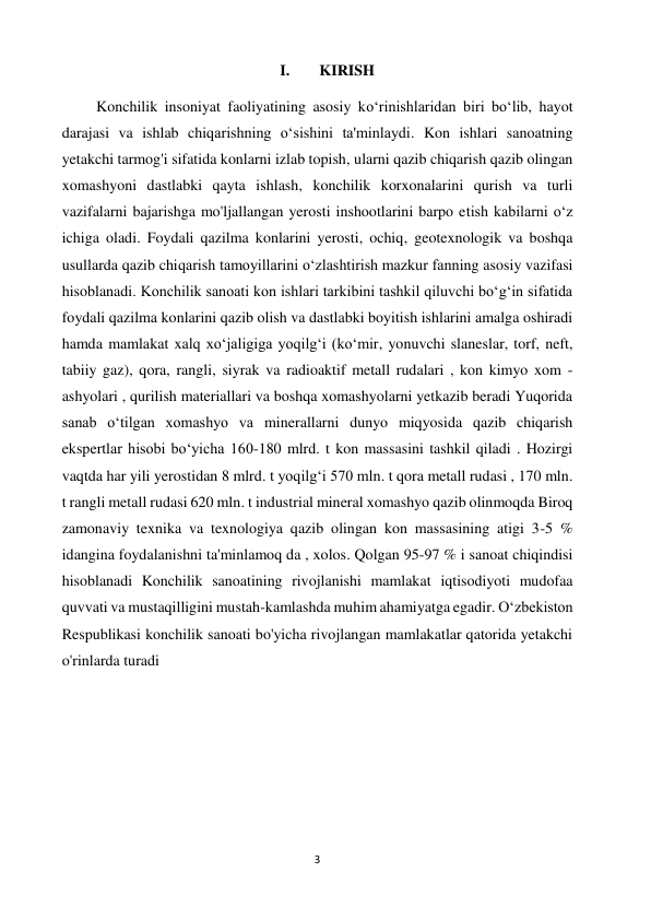 3 
 
I. 
KIRISH 
         Konchilik insoniyat faoliyatining asosiy koʻrinishlaridan biri boʻlib, hayot 
darajasi va ishlab chiqarishning oʻsishini ta'minlaydi. Kon ishlari sanoatning 
yetakchi tarmog'i sifatida konlarni izlab topish, ularni qazib chiqarish qazib olingan 
xomashyoni dastlabki qayta ishlash, konchilik korxonalarini qurish va turli 
vazifalarni bajarishga mo'ljallangan yerosti inshootlarini barpo etish kabilarni oʻz 
ichiga oladi. Foydali qazilma konlarini yerosti, ochiq, geotexnologik va boshqa 
usullarda qazib chiqarish tamoyillarini oʻzlashtirish mazkur fanning asosiy vazifasi 
hisoblanadi. Konchilik sanoati kon ishlari tarkibini tashkil qiluvchi boʻgʻin sifatida 
foydali qazilma konlarini qazib olish va dastlabki boyitish ishlarini amalga oshiradi 
hamda mamlakat xalq xoʻjaligiga yoqilgʻi (koʻmir, yonuvchi slaneslar, torf, neft, 
tabiiy gaz), qora, rangli, siyrak va radioaktif metall rudalari , kon kimyo xom - 
ashyolari , qurilish materiallari va boshqa xomashyolarni yetkazib beradi Yuqorida 
sanab oʻtilgan xomashyo va minerallarni dunyo miqyosida qazib chiqarish 
ekspertlar hisobi boʻyicha 160-180 mlrd. t kon massasini tashkil qiladi . Hozirgi 
vaqtda har yili yerostidan 8 mlrd. t yoqilgʻi 570 mln. t qora metall rudasi , 170 mln. 
t rangli metall rudasi 620 mln. t industrial mineral xomashyo qazib olinmoqda Biroq 
zamonaviy texnika va texnologiya qazib olingan kon massasining atigi 3-5 % 
idangina foydalanishni ta'minlamoq da , xolos. Qolgan 95-97 % i sanoat chiqindisi 
hisoblanadi Konchilik sanoatining rivojlanishi mamlakat iqtisodiyoti mudofaa 
quvvati va mustaqilligini mustah-kamlashda muhim ahamiyatga egadir. Oʻzbekiston 
Respublikasi konchilik sanoati bo'yicha rivojlangan mamlakatlar qatorida yetakchi 
o'rinlarda turadi 
 
