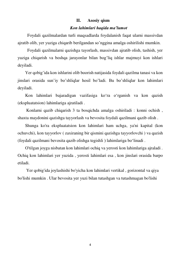 4 
 
II. 
Asosiy qism 
Kon lahimlari haqida ma’lumot 
         Foydali qazilmalardan turli maqsadlarda foydalanish faqat ularni massivdan 
ajratib olib, yer yuziga chiqarib berilgandan so’nggina amalga oshirilishi mumkin.  
         Foydali qazilmalarni qazishga tayorlash, massivdan ajratib olish, tashish, yer 
yuziga chiqarish va boshqa jarayonlar bilan bog’liq ishlar majmuyi kon ishlari 
deyiladi. 
       Yer qobig’ida kon ishlarini olib boorish natijasida foydali qazilma tanasi va kon 
jinslari orasida sun’iy bo’shliqlar hosil bo’ladi. Bu bo’shliqlar kon lahimlari 
deyiladi. 
       Kon lahimlari bajaradigan vazifasiga koʻra oʻrganish va kon qazish 
(ekspluatatsion) lahimlariga ajratiladi . 
        Konlarni qazib chiqarish 3 ta bosqichda amalga oshiriladi : konni ochish , 
shaxta maydonini qazishga tayyorlash va bevosita foydali qazilmani qazib olish .  
       Shunga ko'ra ekspluatatsion kon lahimlari ham uchga, ya'ni kapital (kon 
ochuvchi), kon tayyorlov ( zaxiraning bir qismini qazishga tayyorlovchi ) va qazish 
(foydali qazilmani bevosita qazib olishga tegishli ) lahimlariga boʻlinadi .  
       O'tilgan joyga nisbatan kon lahimlari ochiq va yerosti kon lahimlariga ajraladi . 
Ochiq kon lahimlari yer yuzida , yerosti lahimlari esa , kon jinslari orasida barpo 
etiladi.    
        Yer qobig'ida joylashishi bo'yicha kon lahimlari vertikal , gorizontal va qiya 
bo'lishi mumkin . Ular bevosita yer yuzi bilan tutashgan va tutashmagan bo'lishi 
