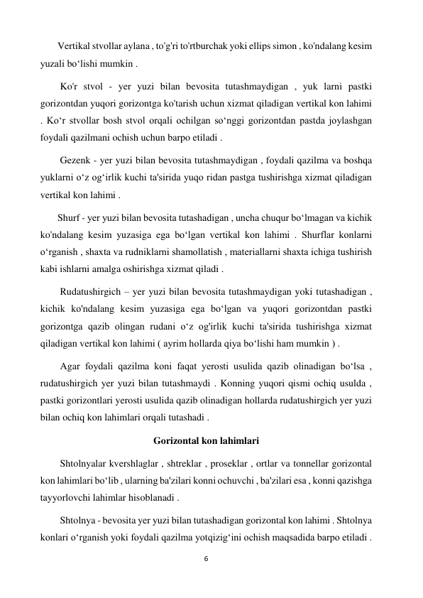 6 
 
       Vertikal stvollar aylana , to'g'ri to'rtburchak yoki ellips simon , ko'ndalang kesim 
yuzali boʻlishi mumkin . 
        Ko'r stvol - yer yuzi bilan bevosita tutashmaydigan , yuk larni pastki 
gorizontdan yuqori gorizontga ko'tarish uchun xizmat qiladigan vertikal kon lahimi 
. Koʻr stvollar bosh stvol orqali ochilgan soʻnggi gorizontdan pastda joylashgan 
foydali qazilmani ochish uchun barpo etiladi .  
        Gezenk - yer yuzi bilan bevosita tutashmaydigan , foydali qazilma va boshqa 
yuklarni oʻz ogʻirlik kuchi ta'sirida yuqo ridan pastga tushirishga xizmat qiladigan 
vertikal kon lahimi .  
       Shurf - yer yuzi bilan bevosita tutashadigan , uncha chuqur boʻlmagan va kichik 
ko'ndalang kesim yuzasiga ega boʻlgan vertikal kon lahimi . Shurflar konlarni 
oʻrganish , shaxta va rudniklarni shamollatish , materiallarni shaxta ichiga tushirish 
kabi ishlarni amalga oshirishga xizmat qiladi . 
        Rudatushirgich – yer yuzi bilan bevosita tutashmaydigan yoki tutashadigan , 
kichik ko'ndalang kesim yuzasiga ega boʻlgan va yuqori gorizontdan pastki 
gorizontga qazib olingan rudani oʻz og'irlik kuchi ta'sirida tushirishga xizmat 
qiladigan vertikal kon lahimi ( ayrim hollarda qiya boʻlishi ham mumkin ) .  
        Agar foydali qazilma koni faqat yerosti usulida qazib olinadigan boʻlsa , 
rudatushirgich yer yuzi bilan tutashmaydi . Konning yuqori qismi ochiq usulda , 
pastki gorizontlari yerosti usulida qazib olinadigan hollarda rudatushirgich yer yuzi 
bilan ochiq kon lahimlari orqali tutashadi . 
Gorizontal kon lahimlari 
        Shtolnyalar kvershlaglar , shtreklar , proseklar , ortlar va tonnellar gorizontal 
kon lahimlari boʻlib , ularning ba'zilari konni ochuvchi , ba'zilari esa , konni qazishga 
tayyorlovchi lahimlar hisoblanadi .  
        Shtolnya - bevosita yer yuzi bilan tutashadigan gorizontal kon lahimi . Shtolnya 
konlari oʻrganish yoki foydali qazilma yotqizigʻini ochish maqsadida barpo etiladi . 
