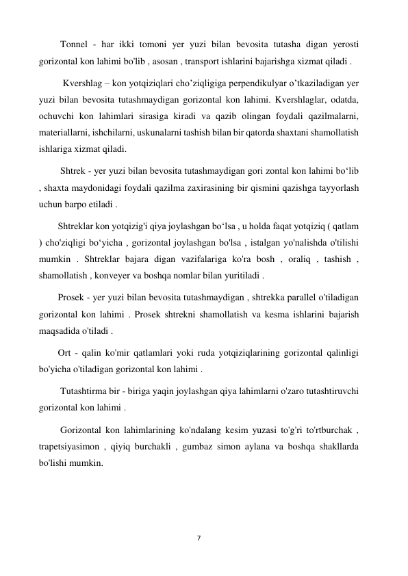 7 
 
         Tonnel - har ikki tomoni yer yuzi bilan bevosita tutasha digan yerosti 
gorizontal kon lahimi bo'lib , asosan , transport ishlarini bajarishga xizmat qiladi . 
          Kvershlag – kon yotqiziqlari cho’ziqligiga perpendikulyar o’tkaziladigan yer 
yuzi bilan bevosita tutashmaydigan gorizontal kon lahimi. Kvershlaglar, odatda, 
ochuvchi kon lahimlari sirasiga kiradi va qazib olingan foydali qazilmalarni, 
materiallarni, ishchilarni, uskunalarni tashish bilan bir qatorda shaxtani shamollatish 
ishlariga xizmat qiladi. 
         Shtrek - yer yuzi bilan bevosita tutashmaydigan gori zontal kon lahimi boʻlib 
, shaxta maydonidagi foydali qazilma zaxirasining bir qismini qazishga tayyorlash 
uchun barpo etiladi .  
        Shtreklar kon yotqizig'i qiya joylashgan boʻlsa , u holda faqat yotqiziq ( qatlam 
) cho'ziqligi bo‘yicha , gorizontal joylashgan bo'lsa , istalgan yo'nalishda o'tilishi 
mumkin . Shtreklar bajara digan vazifalariga ko'ra bosh , oraliq , tashish , 
shamollatish , konveyer va boshqa nomlar bilan yuritiladi .  
        Prosek - yer yuzi bilan bevosita tutashmaydigan , shtrekka parallel o'tiladigan 
gorizontal kon lahimi . Prosek shtrekni shamollatish va kesma ishlarini bajarish 
maqsadida o'tiladi .  
        Ort - qalin ko'mir qatlamlari yoki ruda yotqiziqlarining gorizontal qalinligi 
bo'yicha o'tiladigan gorizontal kon lahimi .  
         Tutashtirma bir - biriga yaqin joylashgan qiya lahimlarni o'zaro tutashtiruvchi 
gorizontal kon lahimi .  
         Gorizontal kon lahimlarining ko'ndalang kesim yuzasi to'g'ri to'rtburchak , 
trapetsiyasimon , qiyiq burchakli , gumbaz simon aylana va boshqa shakllarda 
bo'lishi mumkin. 
 
 
