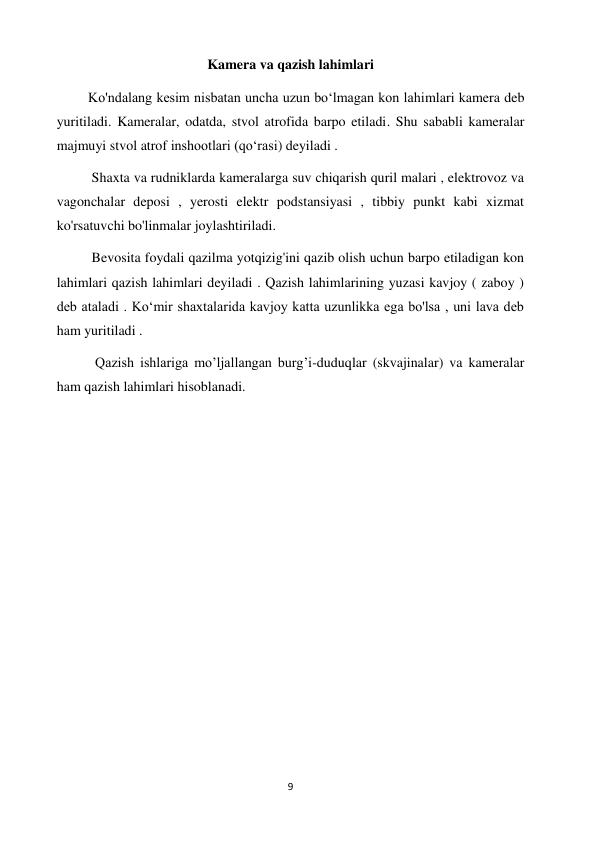 9 
 
Kamera va qazish lahimlari 
         Ko'ndalang kesim nisbatan uncha uzun boʻlmagan kon lahimlari kamera deb 
yuritiladi. Kameralar, odatda, stvol atrofida barpo etiladi. Shu sababli kameralar 
majmuyi stvol atrof inshootlari (qoʻrasi) deyiladi .  
          Shaxta va rudniklarda kameralarga suv chiqarish quril malari , elektrovoz va 
vagonchalar deposi , yerosti elektr podstansiyasi , tibbiy punkt kabi xizmat 
ko'rsatuvchi bo'linmalar joylashtiriladi.  
          Bevosita foydali qazilma yotqizig'ini qazib olish uchun barpo etiladigan kon 
lahimlari qazish lahimlari deyiladi . Qazish lahimlarining yuzasi kavjoy ( zaboy ) 
deb ataladi . Koʻmir shaxtalarida kavjoy katta uzunlikka ega bo'lsa , uni lava deb 
ham yuritiladi . 
           Qazish ishlariga mo’ljallangan burg’i-duduqlar (skvajinalar) va kameralar 
ham qazish lahimlari hisoblanadi. 
 
 
 
