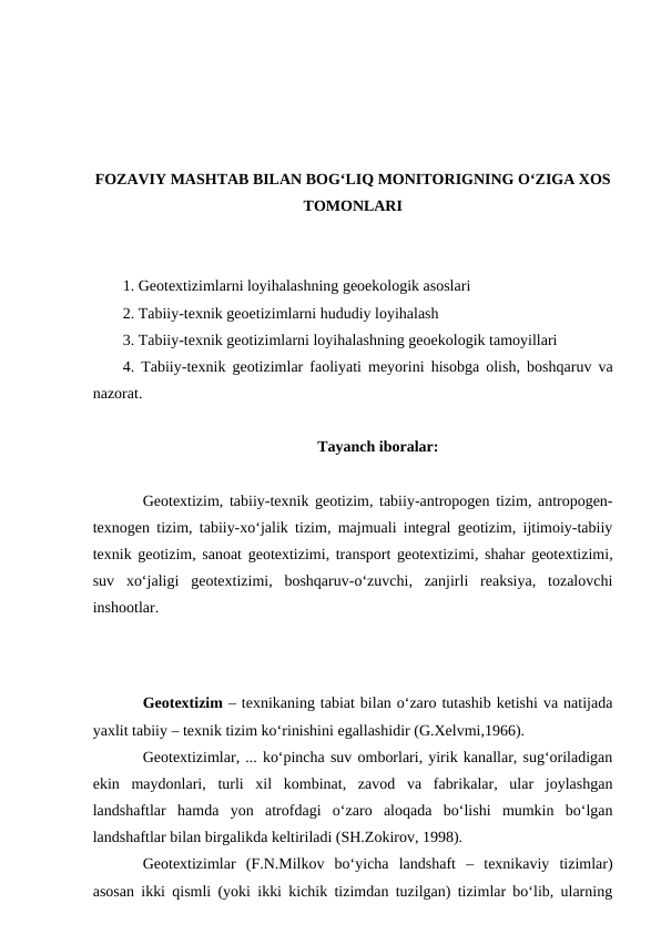FOZAVIY MASHTAB BILAN BOG‘LIQ MONITORIGNING O‘ZIGA XOS
TOMONLARI
1. Geotextizimlarni loyihalashning geoekologik asoslari
2. Tabiiy-texnik geoetizimlarni hududiy loyihalash
3. Tabiiy-texnik geotizimlarni loyihalashning geoekologik tamoyillari
4. Tabiiy-texnik geotizimlar faoliyati meyorini hisobga olish, boshqaruv va
nazorat.
Tayanch iboralar:
Geotextizim, tabiiy-texnik geotizim, tabiiy-antropogen tizim, antropogen-
texnogen tizim, tabiiy-xo‘jalik tizim, majmuali integral geotizim, ijtimoiy-tabiiy
texnik geotizim, sanoat geotextizimi, transport geotextizimi, shahar geotextizimi,
suv  xo‘jaligi  geotextizimi,  boshqaruv-o‘zuvchi,  zanjirli  reaksiya,  tozalovchi
inshootlar.
Geotextizim – texnikaning tabiat bilan o‘zaro tutashib ketishi va natijada
yaxlit tabiiy – texnik tizim ko‘rinishini egallashidir (G.Xelvmi,1966).
Geotextizimlar, ... ko‘pincha suv omborlari, yirik kanallar, sug‘oriladigan
ekin  maydonlari,  turli  xil  kombinat,  zavod  va  fabrikalar,  ular  joylashgan
landshaftlar  hamda  yon  atrofdagi  o‘zaro  aloqada  bo‘lishi  mumkin  bo‘lgan
landshaftlar bilan birgalikda keltiriladi (SH.Zokirov, 1998).
Geotextizimlar  (F.N.Milkov  bo‘yicha  landshaft  –  texnikaviy  tizimlar)
asosan ikki qismli (yoki ikki kichik tizimdan tuzilgan) tizimlar bo‘lib, ularning
