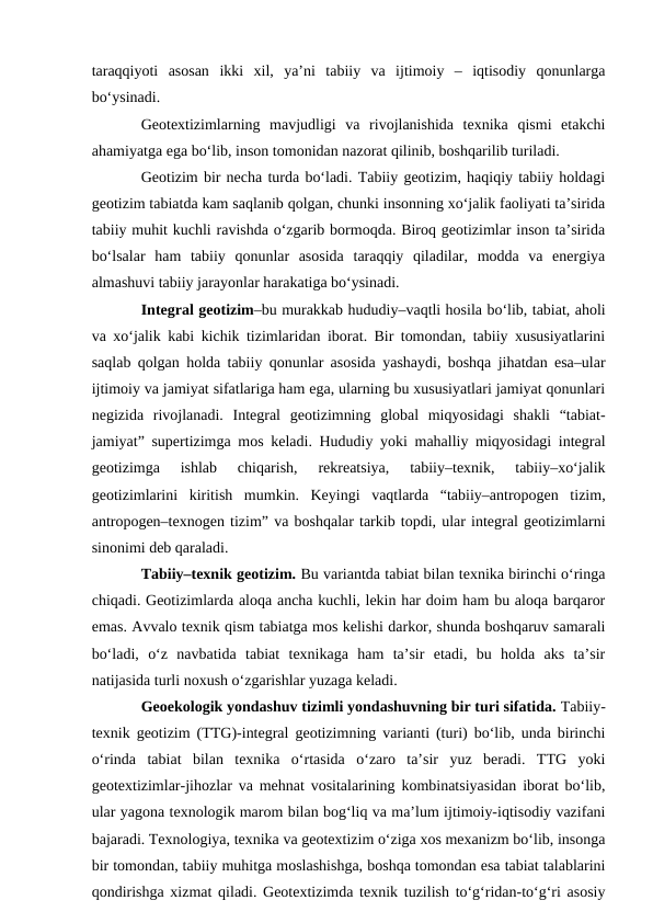 taraqqiyoti  asosan  ikki  xil,  ya’ni  tabiiy  va  ijtimoiy  –  iqtisodiy  qonunlarga
bo‘ysinadi.
Geotextizimlarning  mavjudligi  va  rivojlanishida  texnika  qismi  etakchi
ahamiyatga ega bo‘lib, inson tomonidan nazorat qilinib, boshqarilib turiladi.
Geotizim bir necha turda bo‘ladi. Tabiiy geotizim, haqiqiy tabiiy holdagi
geotizim tabiatda kam saqlanib qolgan, chunki insonning xo‘jalik faoliyati ta’sirida
tabiiy muhit kuchli ravishda o‘zgarib bormoqda. Biroq geotizimlar inson ta’sirida
bo‘lsalar  ham  tabiiy  qonunlar  asosida  taraqqiy  qiladilar,  modda  va  energiya
almashuvi tabiiy jarayonlar harakatiga bo‘ysinadi.
Integral geotizim–bu murakkab hududiy–vaqtli hosila bo‘lib, tabiat, aholi
va xo‘jalik kabi kichik tizimlaridan iborat. Bir tomondan, tabiiy xususiyatlarini
saqlab qolgan holda tabiiy qonunlar asosida yashaydi, boshqa jihatdan esa–ular
ijtimoiy va jamiyat sifatlariga ham ega, ularning bu xususiyatlari jamiyat qonunlari
negizida  rivojlanadi.  Integral  geotizimning  global  miqyosidagi  shakli  “tabiat-
jamiyat” supertizimga mos keladi. Hududiy yoki mahalliy miqyosidagi integral
geotizimga  ishlab  chiqarish,  rekreatsiya,  tabiiy–texnik,  tabiiy–xo‘jalik
geotizimlarini  kiritish  mumkin.  Keyingi  vaqtlarda  “tabiiy–antropogen  tizim,
antropogen–texnogen tizim” va boshqalar tarkib topdi, ular integral geotizimlarni
sinonimi deb qaraladi.
Tabiiy–texnik geotizim. Bu variantda tabiat bilan texnika birinchi o‘ringa
chiqadi. Geotizimlarda aloqa ancha kuchli, lekin har doim ham bu aloqa barqaror
emas. Avvalo texnik qism tabiatga mos kelishi darkor, shunda boshqaruv samarali
bo‘ladi,  o‘z  navbatida  tabiat  texnikaga  ham  ta’sir  etadi,  bu  holda  aks  ta’sir
natijasida turli noxush o‘zgarishlar yuzaga keladi.
Geoekologik yondashuv tizimli yondashuvning bir turi sifatida. Tabiiy-
texnik geotizim (TTG)-integral geotizimning varianti (turi) bo‘lib, unda birinchi
o‘rinda  tabiat  bilan  texnika  o‘rtasida  o‘zaro  ta’sir  yuz  beradi.  TTG  yoki
geotextizimlar-jihozlar va mehnat vositalarining kombinatsiyasidan iborat bo‘lib,
ular yagona texnologik marom bilan bog‘liq va ma’lum ijtimoiy-iqtisodiy vazifani
bajaradi. Texnologiya, texnika va geotextizim o‘ziga xos mexanizm bo‘lib, insonga
bir tomondan, tabiiy muhitga moslashishga, boshqa tomondan esa tabiat talablarini
qondirishga xizmat qiladi. Geotextizimda texnik tuzilish to‘g‘ridan-to‘g‘ri asosiy
