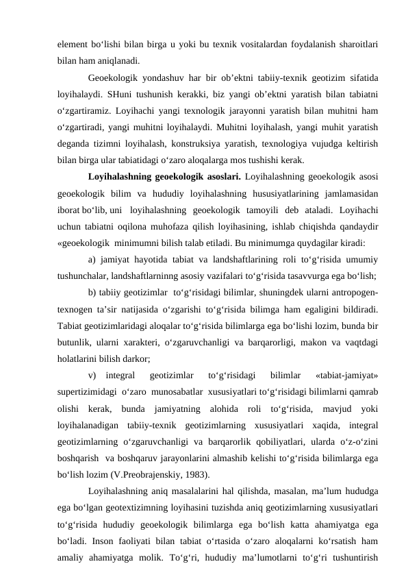 element bo‘lishi bilan birga u yoki bu texnik vositalardan foydalanish sharoitlari
bilan ham aniqlanadi.
Geoekologik yondashuv har bir ob’ektni tabiiy-texnik geotizim sifatida
loyihalaydi. SHuni tushunish kerakki, biz yangi ob’ektni yaratish bilan tabiatni
o‘zgartiramiz. Loyihachi yangi texnologik jarayonni yaratish bilan muhitni ham
o‘zgartiradi, yangi muhitni loyihalaydi. Muhitni loyihalash, yangi muhit yaratish
deganda tizimni loyihalash, konstruksiya yaratish, texnologiya vujudga keltirish
bilan birga ular tabiatidagi o‘zaro aloqalarga mos tushishi kerak.
Loyihalashning geoekologik asoslari. Loyihalashning geoekologik asosi
geoekologik  bilim  va  hududiy  loyihalashning  hususiyatlarining  jamlamasidan
iborat bo‘lib, uni
loyihalashning  geoekologik  tamoyili  deb  ataladi.  Loyihachi
uchun tabiatni oqilona muhofaza qilish loyihasining, ishlab chiqishda qandaydir
«geoekologik  minimumni bilish talab etiladi. Bu minimumga quydagilar kiradi:
a) jamiyat hayotida tabiat va landshaftlarining roli to‘g‘risida umumiy
tushunchalar, landshaftlarninng asosiy vazifalari to‘g‘risida tasavvurga ega bo‘lish;
b) tabiiy geotizimlar  to‘g‘risidagi bilimlar, shuningdek ularni antropogen-
texnogen ta’sir natijasida o‘zgarishi to‘g‘risida bilimga ham egaligini bildiradi.
Tabiat geotizimlaridagi aloqalar to‘g‘risida bilimlarga ega bo‘lishi lozim, bunda bir
butunlik, ularni xarakteri, o‘zgaruvchanligi va barqarorligi, makon va vaqtdagi
holatlarini bilish darkor;
v)
integral  geotizimlar  to‘g‘risidagi  bilimlar  «tabiat-jamiyat»
supertizimidagi  o‘zaro  munosabatlar  xususiyatlari to‘g‘risidagi bilimlarni qamrab
olishi  kerak,  bunda  jamiyatning  alohida  roli  to‘g‘risida,  mavjud  yoki
loyihalanadigan  tabiiy-texnik  geotizimlarning  xususiyatlari  xaqida,  integral
geotizimlarning  o‘zgaruvchanligi  va  barqarorlik  qobiliyatlari,  ularda  o‘z-o‘zini
boshqarish  va boshqaruv jarayonlarini almashib kelishi to‘g‘risida bilimlarga ega
bo‘lish lozim (V.Preobrajenskiy, 1983).
Loyihalashning aniq masalalarini hal qilishda, masalan, ma’lum hududga
ega bo‘lgan geotextizimning loyihasini tuzishda aniq geotizimlarning xususiyatlari
to‘g‘risida  hududiy  geoekologik  bilimlarga  ega  bo‘lish  katta  ahamiyatga  ega
bo‘ladi. Inson faoliyati  bilan tabiat  o‘rtasida o‘zaro aloqalarni ko‘rsatish  ham
amaliy  ahamiyatga  molik.  To‘g‘ri,  hududiy  ma’lumotlarni  to‘g‘ri  tushuntirish
