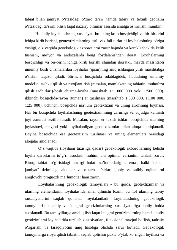 tabiat  bilan jamiyat  o‘rtasidagi  o‘zaro ta’sir  hamda tabiiy va texnik geotizim
o‘rtasidagi ta’sirni bilish faqat nazariy bilimlar asosida amalga oshirilishi mumkin.
Hududiy loyihalashning xususiyati-bu uning ko‘p bosqichligi va bir-birlarini
ichiga kirib borishi, geotextizimlarning turli vazifali turlarini loyihalashning o‘ziga
xosligi, o‘z vaqtida geoekologik axborotlarni zarur hajmda va kerakli shaklda kelib
tushishi,  me’yor  va  andozalarda  keng  foydalanishdan  iborat.  Loyihalarning
bosqichligi va bir-birini ichiga kirib borishi shundan iboratki, mayda masshtabli
umumiy bosh chizmalardan loyihalar (qism)ning aniq ishlangan yirik masshtabga
o‘tishni  taqazo  qiladi.  Birinchi  bosqichda  odatdagidek,  hududning  umumiy
modelini tashkil qilish va rivojlantirish (masalan, mamlakatning tabiatini muhofaza
qilish tadbirlari)-bosh chizma-loyiha (masshtab  1:1 000 000 yoki  1:500 000),
ikkinchi bosqichda-rayon (tuman) er tuzilmasi (masshtab 1:300 000, 1:100 000,
1:25 000), uchinchi bosqichda ma’lum geotextizim va uning atrofining loyihasi.
Har bir bosqichda loyihalashning geotextizimining zarurligi va vujudga keltirish
joyi zarurati sezilib turadi. Masalan, rayon er tuzish ishlari bosqichida ularning
joylashuvi, mavjud yoki loyihalanilgan geotextizimlar bilan aloqasi aniqlanadi.
Loyiha  bosqichida  esa  geotextizim  tuzilmasi  va  uning  elementlari  orasidagi
aloqalar aniqlanadi.
O‘z vaqtida (loyihani tuzishga qadar) geoekologik axborotlarning kelishi
loyiha qarorlarini to‘g‘ri asoslash muhim, uni optimal variantini tanlash zarur.
Biroq,  tabiat  to‘g‘risidagi  hozirgi  holat  ma’lumotlarigina  emas,  balki  "tabiat-
jamiyat"  tizimidagi  aloqalar  va  o‘zaro  ta’sirlar,  ijobiy  va  salbiy  oqibatlarni
aniqlovchi prognozli ma’lumotlar ham zarur.
Loyihalashning  geoekologik  tamoyillari  -  bu  qoida,  geotextizimlar  va
ularning elementlarini loyihalashda amal qilinishi lozim, bu hol ularning tabiiy
xususiyatlarini  saqlab  qolishda  foydalaniladi.  Loyihalashning  geoekologik
tamoyillari-bu  tabiiy  va  integral  geotizimlarning  xususiyatlariga  tabiiy  holda
asoslanadi. Bu tamoyillarga amal qilish faqat integral geotizimlarning hamda tabiiy
geotizimlarni loyihalarida tuzilish xususiyatlari, funksional mavjud bo‘lish, tadrijiy
o‘zgarishi  va  taraqqiyotini  aniq  hisobga  olishda  zarur  bo‘ladi.  Geoekologik
tamoyillarga rioya qilish tabiatni saqlab qolishni puxta o‘ylab ko‘rilgan loyihasi va
