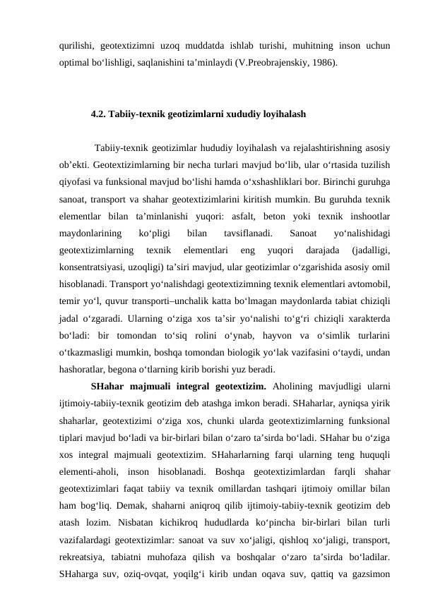 qurilishi,  geotextizimni  uzoq  muddatda  ishlab  turishi,  muhitning  inson  uchun
optimal bo‘lishligi, saqlanishini ta’minlaydi (V.Preobrajenskiy, 1986).
4.2. Tabiiy-texnik geotizimlarni xududiy loyihalash
 Tabiiy-texnik geotizimlar hududiy loyihalash va rejalashtirishning asosiy
ob’ekti. Geotextizimlarning bir necha turlari mavjud bo‘lib, ular o‘rtasida tuzilish
qiyofasi va funksional mavjud bo‘lishi hamda o‘xshashliklari bor. Birinchi guruhga
sanoat, transport va shahar geotextizimlarini kiritish mumkin. Bu guruhda texnik
elementlar  bilan  ta’minlanishi  yuqori:  asfalt,  beton  yoki  texnik  inshootlar
maydonlarining  ko‘pligi  bilan  tavsiflanadi.  Sanoat  yo‘nalishidagi
geotextizimlarning  texnik  elementlari  eng  yuqori  darajada  (jadalligi,
konsentratsiyasi, uzoqligi) ta’siri mavjud, ular geotizimlar o‘zgarishida asosiy omil
hisoblanadi. Transport yo‘nalishdagi geotextizimning texnik elementlari avtomobil,
temir yo‘l, quvur transporti–unchalik katta bo‘lmagan maydonlarda tabiat chiziqli
jadal o‘zgaradi. Ularning o‘ziga xos ta’sir yo‘nalishi to‘g‘ri chiziqli xarakterda
bo‘ladi:  bir  tomondan  to‘siq  rolini  o‘ynab,  hayvon  va  o‘simlik  turlarini
o‘tkazmasligi mumkin, boshqa tomondan biologik yo‘lak vazifasini o‘taydi, undan
hashoratlar, begona o‘tlarning kirib borishi yuz beradi. 
SHahar  majmuali  integral  geotextizim.  Aholining  mavjudligi  ularni
ijtimoiy-tabiiy-texnik geotizim deb atashga imkon beradi. SHaharlar, ayniqsa yirik
shaharlar, geotextizimi o‘ziga xos, chunki ularda geotextizimlarning funksional
tiplari mavjud bo‘ladi va bir-birlari bilan o‘zaro ta’sirda bo‘ladi. SHahar bu o‘ziga
xos  integral  majmuali  geotextizim.  SHaharlarning  farqi  ularning  teng huquqli
elementi-aholi,  inson  hisoblanadi.  Boshqa  geotextizimlardan  farqli  shahar
geotextizimlari faqat tabiiy va texnik omillardan tashqari ijtimoiy omillar bilan
ham bog‘liq. Demak, shaharni aniqroq qilib ijtimoiy-tabiiy-texnik geotizim deb
atash  lozim.  Nisbatan  kichikroq  hududlarda  ko‘pincha  bir-birlari  bilan  turli
vazifalardagi geotextizimlar: sanoat va suv xo‘jaligi, qishloq xo‘jaligi, transport,
rekreatsiya,  tabiatni  muhofaza  qilish  va  boshqalar  o‘zaro  ta’sirda  bo‘ladilar.
SHaharga suv, oziq-ovqat, yoqilg‘i kirib undan oqava suv, qattiq va gazsimon
