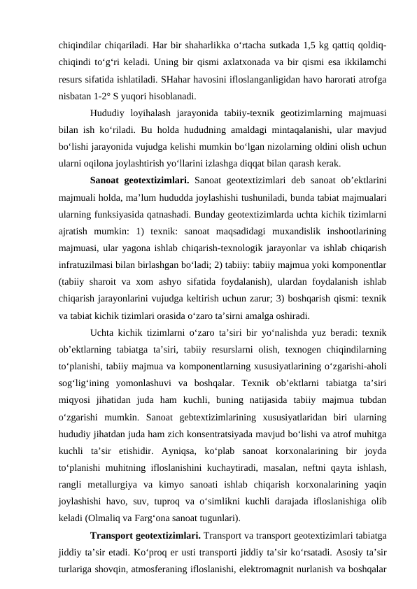 chiqindilar chiqariladi. Har bir shaharlikka o‘rtacha sutkada 1,5 kg qattiq qoldiq-
chiqindi to‘g‘ri keladi. Uning bir qismi axlatxonada va bir qismi esa ikkilamchi
resurs sifatida ishlatiladi. SHahar havosini ifloslanganligidan havo harorati atrofga
nisbatan 1-2° S yuqori hisoblanadi.
Hududiy  loyihalash  jarayonida  tabiiy-texnik  geotizimlarning  majmuasi
bilan ish ko‘riladi. Bu holda hududning amaldagi mintaqalanishi, ular mavjud
bo‘lishi jarayonida vujudga kelishi mumkin bo‘lgan nizolarning oldini olish uchun
ularni oqilona joylashtirish yo‘llarini izlashga diqqat bilan qarash kerak.
Sanoat  geotextizimlari.  Sanoat geotextizimlari  deb sanoat  ob’ektlarini
majmuali holda, ma’lum hududda joylashishi tushuniladi, bunda tabiat majmualari
ularning funksiyasida qatnashadi. Bunday geotextizimlarda uchta kichik tizimlarni
ajratish  mumkin:  1)  texnik:  sanoat  maqsadidagi  muxandislik  inshootlarining
majmuasi, ular yagona ishlab chiqarish-texnologik jarayonlar va ishlab chiqarish
infratuzilmasi bilan birlashgan bo‘ladi; 2) tabiiy: tabiiy majmua yoki komponentlar
(tabiiy sharoit  va xom  ashyo  sifatida foydalanish), ulardan foydalanish ishlab
chiqarish jarayonlarini vujudga keltirish uchun zarur; 3) boshqarish qismi: texnik
va tabiat kichik tizimlari orasida o‘zaro ta’sirni amalga oshiradi.
Uchta kichik tizimlarni o‘zaro ta’siri bir yo‘nalishda yuz beradi: texnik
ob’ektlarning  tabiatga  ta’siri, tabiiy resurslarni  olish,  texnogen  chiqindilarning
to‘planishi, tabiiy majmua va komponentlarning xususiyatlarining o‘zgarishi-aholi
sog‘lig‘ining  yomonlashuvi  va  boshqalar.  Texnik  ob’ektlarni  tabiatga  ta’siri
miqyosi  jihatidan  juda  ham  kuchli,  buning  natijasida  tabiiy  majmua  tubdan
o‘zgarishi  mumkin.  Sanoat  gebtextizimlarining  xususiyatlaridan  biri  ularning
hududiy jihatdan juda ham zich konsentratsiyada mavjud bo‘lishi va atrof muhitga
kuchli  ta’sir  etishidir.  Ayniqsa,  ko‘plab  sanoat  korxonalarining  bir  joyda
to‘planishi muhitning ifloslanishini kuchaytiradi, masalan, neftni qayta ishlash,
rangli  metallurgiya  va  kimyo  sanoati  ishlab  chiqarish  korxonalarining  yaqin
joylashishi  havo, suv, tuproq va o‘simlikni kuchli darajada ifloslanishiga olib
keladi (Olmaliq va Farg‘ona sanoat tugunlari).
Transport geotextizimlari. Transport va transport geotextizimlari tabiatga
jiddiy ta’sir etadi. Ko‘proq er usti transporti jiddiy ta’sir ko‘rsatadi. Asosiy ta’sir
turlariga shovqin, atmosferaning ifloslanishi, elektromagnit nurlanish va boshqalar
