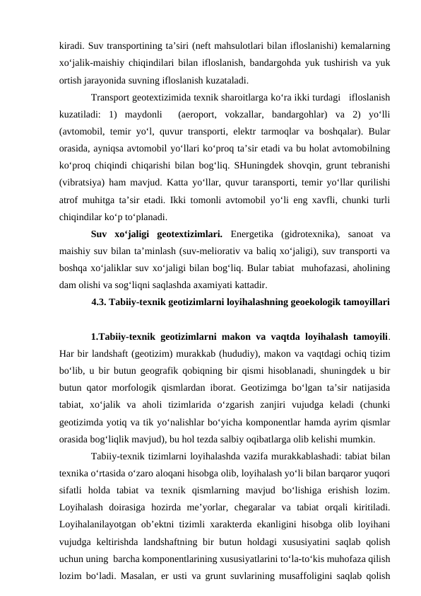 kiradi. Suv transportining ta’siri (neft mahsulotlari bilan ifloslanishi) kemalarning
xo‘jalik-maishiy chiqindilari bilan ifloslanish, bandargohda yuk tushirish va yuk
ortish jarayonida suvning ifloslanish kuzataladi.
Transport geotextizimida texnik sharoitlarga ko‘ra ikki turdagi   ifloslanish
kuzatiladi:  1)  maydonli   (aeroport,  vokzallar,  bandargohlar)  va  2)  yo‘lli
(avtomobil, temir yo‘l, quvur transporti, elektr tarmoqlar va boshqalar). Bular
orasida, ayniqsa avtomobil yo‘llari ko‘proq ta’sir etadi va bu holat avtomobilning
ko‘proq chiqindi chiqarishi bilan bog‘liq. SHuningdek shovqin, grunt tebranishi
(vibratsiya) ham mavjud. Katta yo‘llar, quvur taransporti, temir yo‘llar qurilishi
atrof muhitga ta’sir etadi. Ikki tomonli avtomobil yo‘li eng xavfli, chunki turli
chiqindilar ko‘p to‘planadi.
Suv  xo‘jaligi  geotextizimlari.  Energetika  (gidrotexnika),  sanoat  va
maishiy suv bilan ta’minlash (suv-meliorativ va baliq xo‘jaligi), suv transporti va
boshqa xo‘jaliklar suv xo‘jaligi bilan bog‘liq. Bular tabiat  muhofazasi, aholining
dam olishi va sog‘liqni saqlashda axamiyati kattadir.
4.3. Tabiiy-texnik geotizimlarni loyihalashning geoekologik tamoyillari
1.Tabiiy-texnik geotizimlarni makon va vaqtda loyihalash tamoyili.
Har bir landshaft (geotizim) murakkab (hududiy), makon va vaqtdagi ochiq tizim
bo‘lib, u bir butun geografik qobiqning bir qismi hisoblanadi, shuningdek u bir
butun qator morfologik qismlardan iborat. Geotizimga bo‘lgan ta’sir natijasida
tabiat,  xo‘jalik  va  aholi  tizimlarida  o‘zgarish  zanjiri  vujudga  keladi  (chunki
geotizimda yotiq va tik yo‘nalishlar bo‘yicha komponentlar hamda ayrim qismlar
orasida bog‘liqlik mavjud), bu hol tezda salbiy oqibatlarga olib kelishi mumkin.
Tabiiy-texnik tizimlarni loyihalashda vazifa murakkablashadi: tabiat bilan
texnika o‘rtasida o‘zaro aloqani hisobga olib, loyihalash yo‘li bilan barqaror yuqori
sifatli  holda  tabiat  va  texnik  qismlarning  mavjud  bo‘lishiga  erishish  lozim.
Loyihalash  doirasiga  hozirda  me’yorlar,  chegaralar  va  tabiat  orqali  kiritiladi.
Loyihalanilayotgan ob’ektni tizimli xarakterda ekanligini hisobga olib loyihani
vujudga keltirishda  landshaftning bir  butun holdagi  xususiyatini  saqlab  qolish
uchun uning  barcha komponentlarining xususiyatlarini to‘la-to‘kis muhofaza qilish
lozim bo‘ladi. Masalan, er usti va grunt suvlarining musaffoligini saqlab qolish
