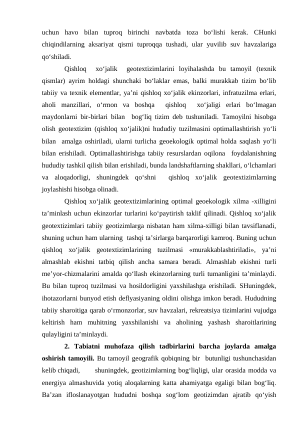 uchun  havo  bilan  tuproq  birinchi  navbatda  toza  bo‘lishi  kerak.  CHunki
chiqindilarning  aksariyat  qismi  tuproqqa  tushadi,  ular  yuvilib suv  havzalariga
qo‘shiladi.
Qishloq   xo‘jalik   geotextizimlarini  loyihalashda  bu  tamoyil  (texnik
qismlar) ayrim holdagi shunchaki bo‘laklar emas, balki murakkab tizim bo‘lib
tabiiy va texnik elementlar, ya’ni qishloq xo‘jalik ekinzorlari, infratuzilma erlari,
aholi  manzillari,  o‘rmon  va  boshqa   qishloq   xo‘jaligi  erlari  bo‘lmagan
maydonlarni bir-birlari bilan  bog‘liq tizim deb tushuniladi. Tamoyilni hisobga
olish geotextizim (qishloq xo‘jalik)ni  hududiy tuzilmasini optimallashtirish yo‘li
bilan  amalga oshiriladi, ularni turlicha geoekologik optimal holda saqlash yo‘li
bilan erishiladi. Optimallashtirishga tabiiy resurslardan oqilona  foydalanishning
hududiy tashkil qilish bilan erishiladi, bunda landshaftlarning shakllari, o‘lchamlari
va  aloqadorligi,  shuningdek  qo‘shni   qishloq  xo‘jalik  geotextizimlarning
joylashishi hisobga olinadi.
Qishloq xo‘jalik geotextizimlarining optimal geoekologik xilma -xilligini
ta’minlash uchun ekinzorlar turlarini ko‘paytirish taklif qilinadi. Qishloq xo‘jalik
geotextizimlari tabiiy geotizimlarga nisbatan ham xilma-xilligi bilan tavsiflanadi,
shuning uchun ham ularning  tashqi ta’sirlarga barqarorligi kamroq. Buning uchun
qishloq  xo‘jalik  geotextizimlarining  tuzilmasi  «murakkablashtiriladi»,  ya’ni
almashlab  ekishni  tatbiq  qilish  ancha  samara  beradi.  Almashlab  ekishni  turli
me’yor-chizmalarini amalda qo‘llash ekinzorlarning turli tumanligini ta’minlaydi.
Bu bilan tuproq tuzilmasi va hosildorligini yaxshilashga erishiladi. SHuningdek,
ihotazorlarni bunyod etish deflyasiyaning oldini olishga imkon beradi. Hududning
tabiiy sharoitiga qarab o‘rmonzorlar, suv havzalari, rekreatsiya tizimlarini vujudga
keltirish  ham  muhitning  yaxshilanishi  va  aholining  yashash  sharoitlarining
qulayligini ta’minlaydi.
2.  Tabiatni  muhofaza  qilish  tadbirlarini  barcha  joylarda  amalga
oshirish tamoyili. Bu tamoyil geografik qobiqning bir  butunligi tushunchasidan
kelib chiqadi,
shuningdek, geotizimlarning bog‘liqligi, ular orasida modda va
energiya almashuvida yotiq aloqalarning katta ahamiyatga egaligi bilan bog‘liq.
Ba’zan  ifloslanayotgan  hududni  boshqa  sog‘lom  geotizimdan  ajratib  qo‘yish

