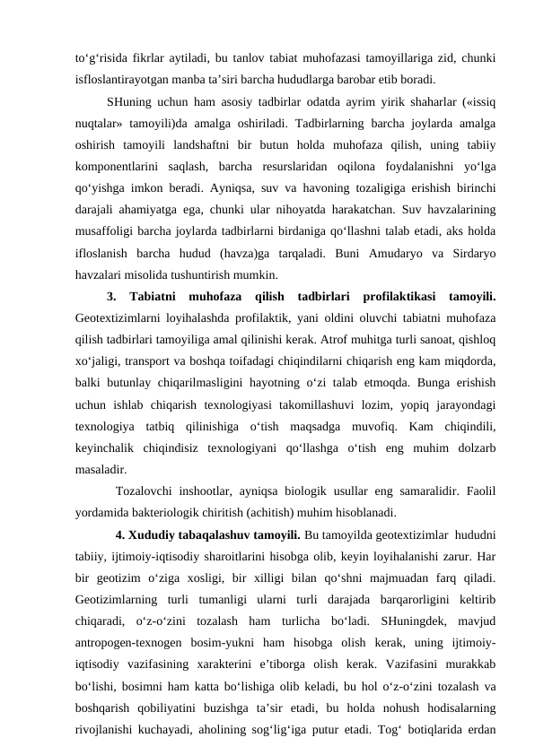 to‘g‘risida fikrlar aytiladi, bu tanlov tabiat muhofazasi tamoyillariga zid, chunki
isfloslantirayotgan manba ta’siri barcha hududlarga barobar etib boradi. 
SHuning uchun ham asosiy tadbirlar odatda ayrim yirik shaharlar («issiq
nuqtalar» tamoyili)da  amalga oshiriladi. Tadbirlarning barcha  joylarda amalga
oshirish  tamoyili  landshaftni  bir  butun  holda  muhofaza  qilish,  uning  tabiiy
komponentlarini  saqlash,  barcha  resurslaridan  oqilona  foydalanishni  yo‘lga
qo‘yishga imkon beradi. Ayniqsa, suv va havoning tozaligiga erishish birinchi
darajali ahamiyatga ega, chunki ular nihoyatda harakatchan. Suv havzalarining
musaffoligi barcha joylarda tadbirlarni birdaniga qo‘llashni talab etadi, aks holda
ifloslanish  barcha  hudud  (havza)ga  tarqaladi.  Buni  Amudaryo  va  Sirdaryo
havzalari misolida tushuntirish mumkin. 
3.  Tabiatni  muhofaza  qilish  tadbirlari  profilaktikasi  tamoyili.
Geotextizimlarni loyihalashda profilaktik, yani oldini oluvchi tabiatni muhofaza
qilish tadbirlari tamoyiliga amal qilinishi kerak. Atrof muhitga turli sanoat, qishloq
xo‘jaligi, transport va boshqa toifadagi chiqindilarni chiqarish eng kam miqdorda,
balki butunlay chiqarilmasligini  hayotning o‘zi talab etmoqda. Bunga erishish
uchun  ishlab  chiqarish  texnologiyasi  takomillashuvi  lozim,  yopiq  jarayondagi
texnologiya  tatbiq  qilinishiga  o‘tish  maqsadga  muvofiq.  Kam  chiqindili,
keyinchalik  chiqindisiz  texnologiyani  qo‘llashga  o‘tish  eng  muhim  dolzarb
masaladir. 
Tozalovchi  inshootlar, ayniqsa  biologik  usullar  eng  samaralidir.  Faolil
yordamida bakteriologik chiritish (achitish) muhim hisoblanadi.
4. Xududiy tabaqalashuv tamoyili. Bu tamoyilda geotextizimlar  hududni
tabiiy, ijtimoiy-iqtisodiy sharoitlarini hisobga olib, keyin loyihalanishi zarur. Har
bir  geotizim  o‘ziga  xosligi,  bir  xilligi  bilan  qo‘shni  majmuadan  farq  qiladi.
Geotizimlarning  turli  tumanligi  ularni  turli  darajada  barqarorligini  keltirib
chiqaradi,  o‘z-o‘zini  tozalash  ham  turlicha  bo‘ladi.  SHuningdek,  mavjud
antropogen-texnogen  bosim-yukni  ham  hisobga  olish  kerak,  uning  ijtimoiy-
iqtisodiy  vazifasining  xarakterini  e’tiborga  olish  kerak.  Vazifasini  murakkab
bo‘lishi, bosimni ham katta bo‘lishiga olib keladi, bu hol o‘z-o‘zini tozalash va
boshqarish  qobiliyatini  buzishga  ta’sir  etadi,  bu  holda  nohush  hodisalarning
rivojlanishi kuchayadi, aholining sog‘lig‘iga putur etadi. Tog‘ botiqlarida erdan

