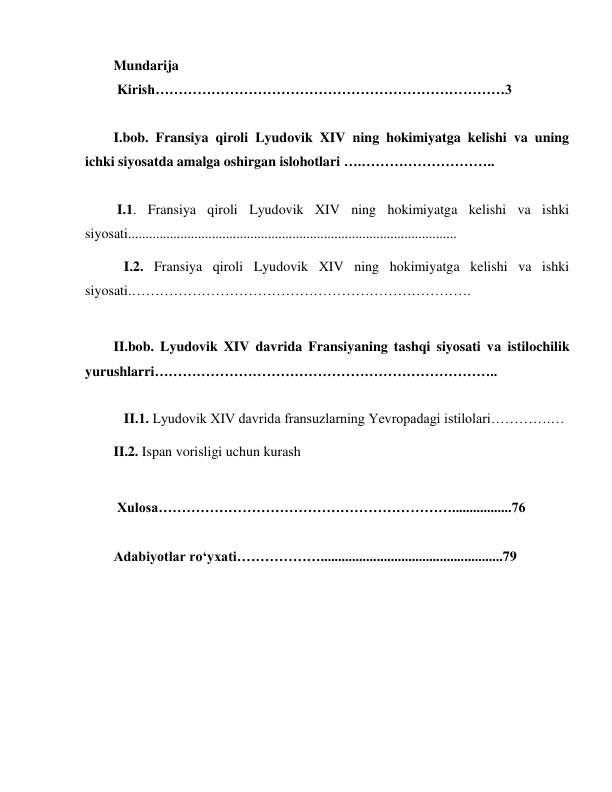  
 
Mundarija 
 Kirish…………………………………………………………………3 
 
I.bob. Fransiya qiroli Lyudovik XIV ning hokimiyatga kelishi va uning 
ichki siyosatda amalga oshirgan islohotlari ….……………………….. 
 
 I.1. Fransiya qiroli Lyudovik XIV ning hokimiyatga kelishi va ishki 
siyosati.............................................................................................. 
   I.2. Fransiya qiroli Lyudovik XIV ning hokimiyatga kelishi va ishki 
siyosati.………………………………………………………………. 
 
II.bob. Lyudovik XIV davrida Fransiyaning tashqi siyosati va istilochilik 
yurushlarri……………………………………………………………….. 
 
   II.1. Lyudovik XIV davrida fransuzlarning Yevropadagi istilolari………….… 
II.2. Ispan vorisligi uchun kurash 
  
 Xulosa……………………………………………………….................76 
 
Adabiyotlar ro‘yxati………………....................................................79 
 
 
 
 
 
 
