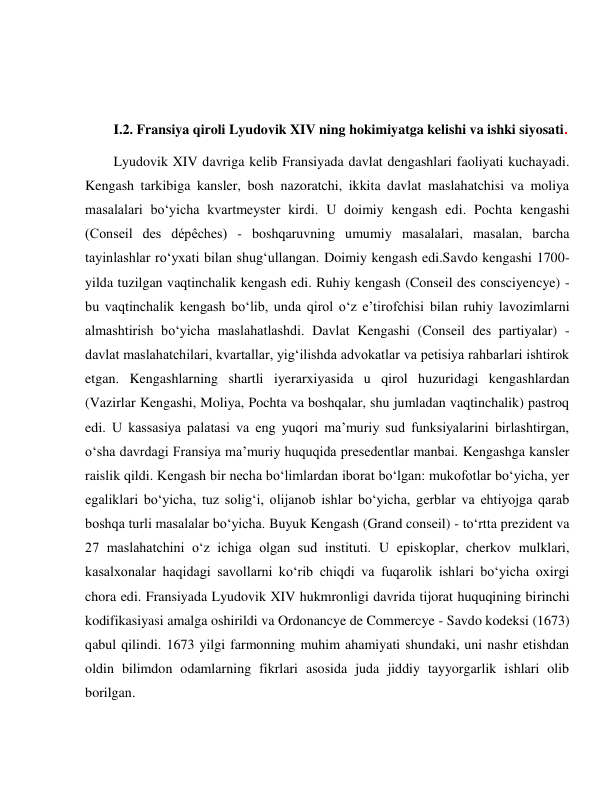  
 
 
 
I.2. Fransiya qiroli Lyudovik XIV ning hokimiyatga kelishi va ishki siyosati. 
Lyudovik XIV davriga kelib Fransiyada davlat dengashlari faoliyati kuchayadi. 
Kengash tarkibiga kansler, bosh nazoratchi, ikkita davlat maslahatchisi va moliya 
masalalari bo‘yicha kvartmeyster kirdi. U doimiy kengash edi. Pochta kengashi 
(Conseil des dépêches) - boshqaruvning umumiy masalalari, masalan, barcha 
tayinlashlar ro‘yxati bilan shug‘ullangan. Doimiy kengash edi.Savdo kengashi 1700-
yilda tuzilgan vaqtinchalik kengash edi. Ruhiy kengash (Conseil des consciyencye) - 
bu vaqtinchalik kengash bo‘lib, unda qirol o‘z e’tirofchisi bilan ruhiy lavozimlarni 
almashtirish bo‘yicha maslahatlashdi. Davlat Kengashi (Conseil des partiyalar) - 
davlat maslahatchilari, kvartallar, yig‘ilishda advokatlar va petisiya rahbarlari ishtirok 
etgan. Kengashlarning shartli iyerarxiyasida u qirol huzuridagi kengashlardan 
(Vazirlar Kengashi, Moliya, Pochta va boshqalar, shu jumladan vaqtinchalik) pastroq 
edi. U kassasiya palatasi va eng yuqori ma’muriy sud funksiyalarini birlashtirgan, 
o‘sha davrdagi Fransiya ma’muriy huquqida presedentlar manbai. Kengashga kansler 
raislik qildi. Kengash bir necha bo‘limlardan iborat bo‘lgan: mukofotlar bo‘yicha, yer 
egaliklari bo‘yicha, tuz solig‘i, olijanob ishlar bo‘yicha, gerblar va ehtiyojga qarab 
boshqa turli masalalar bo‘yicha. Buyuk Kengash (Grand conseil) - to‘rtta prezident va 
27 maslahatchini o‘z ichiga olgan sud instituti. U episkoplar, cherkov mulklari, 
kasalxonalar haqidagi savollarni ko‘rib chiqdi va fuqarolik ishlari bo‘yicha oxirgi 
chora edi. Fransiyada Lyudovik XIV hukmronligi davrida tijorat huquqining birinchi 
kodifikasiyasi amalga oshirildi va Ordonancye de Commercye - Savdo kodeksi (1673) 
qabul qilindi. 1673 yilgi farmonning muhim ahamiyati shundaki, uni nashr etishdan 
oldin bilimdon odamlarning fikrlari asosida juda jiddiy tayyorgarlik ishlari olib 
borilgan. 
