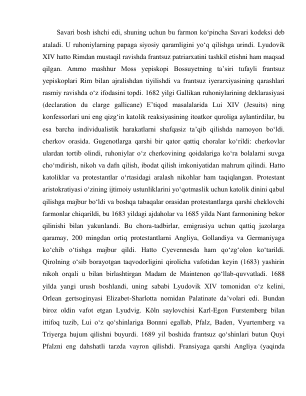  
 
Savari bosh ishchi edi, shuning uchun bu farmon ko‘pincha Savari kodeksi deb 
ataladi. U ruhoniylarning papaga siyosiy qaramligini yo‘q qilishga urindi. Lyudovik 
XIV hatto Rimdan mustaqil ravishda frantsuz patriarxatini tashkil etishni ham maqsad 
qilgan. Ammo mashhur Moss yepiskopi Bossuyetning ta’siri tufayli frantsuz 
yepiskoplari Rim bilan ajralishdan tiyilishdi va frantsuz iyerarxiyasining qarashlari 
rasmiy ravishda o‘z ifodasini topdi. 1682 yilgi Gallikan ruhoniylarining deklarasiyasi 
(declaration du clarge gallicane) E’tiqod masalalarida Lui XIV (Jesuits) ning 
konfessorlari uni eng qizg‘in katolik reaksiyasining itoatkor quroliga aylantirdilar, bu 
esa barcha individualistik harakatlarni shafqasiz ta’qib qilishda namoyon bo‘ldi. 
cherkov orasida. Gugenotlarga qarshi bir qator qattiq choralar ko‘rildi: cherkovlar 
ulardan tortib olindi, ruhoniylar o‘z cherkovining qoidalariga ko‘ra bolalarni suvga 
cho‘mdirish, nikoh va dafn qilish, ibodat qilish imkoniyatidan mahrum qilindi. Hatto 
katoliklar va protestantlar o‘rtasidagi aralash nikohlar ham taqiqlangan. Protestant 
aristokratiyasi o‘zining ijtimoiy ustunliklarini yo‘qotmaslik uchun katolik dinini qabul 
qilishga majbur bo‘ldi va boshqa tabaqalar orasidan protestantlarga qarshi cheklovchi 
farmonlar chiqarildi, bu 1683 yildagi ajdaholar va 1685 yilda Nant farmonining bekor 
qilinishi bilan yakunlandi. Bu chora-tadbirlar, emigrasiya uchun qattiq jazolarga 
qaramay, 200 mingdan ortiq protestantlarni Angliya, Gollandiya va Germaniyaga 
ko‘chib o‘tishga majbur qildi. Hatto Cyevennesda ham qo‘zg‘olon ko‘tarildi. 
Qirolning o‘sib borayotgan taqvodorligini qirolicha vafotidan keyin (1683) yashirin 
nikoh orqali u bilan birlashtirgan Madam de Maintenon qo‘llab-quvvatladi. 1688 
yilda yangi urush boshlandi, uning sababi Lyudovik XIV tomonidan o‘z kelini, 
Orlean gertsoginyasi Elizabet-Sharlotta nomidan Palatinate da’volari edi. Bundan 
biroz oldin vafot etgan Lyudvig. Köln saylovchisi Karl-Egon Furstemberg bilan 
ittifoq tuzib, Lui o‘z qo‘shinlariga Bonnni egallab, Pfalz, Baden, Vyurtemberg va 
Triyerga hujum qilishni buyurdi. 1689 yil boshida frantsuz qo‘shinlari butun Quyi 
Pfalzni eng dahshatli tarzda vayron qilishdi. Fransiyaga qarshi Angliya (yaqinda 
