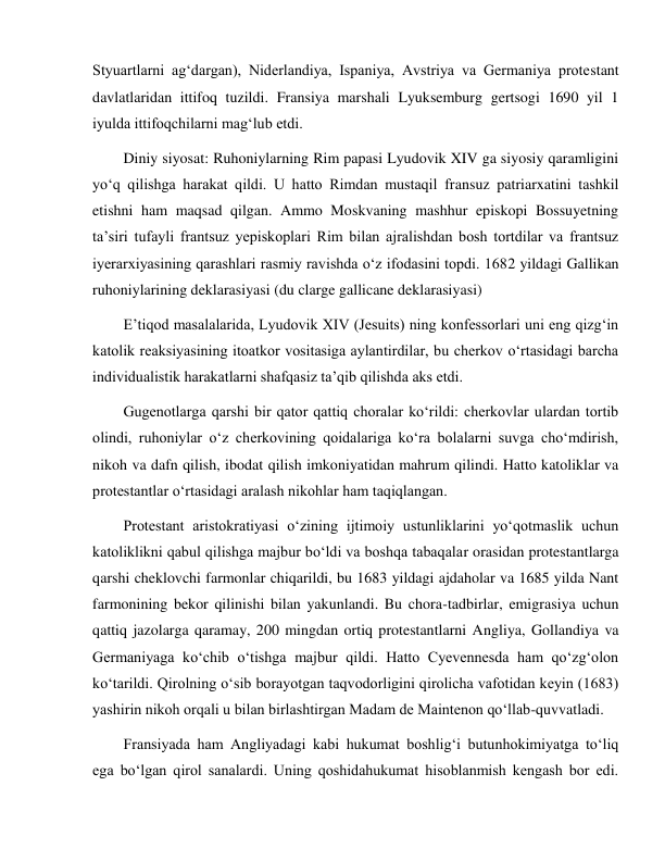  
 
Styuartlarni ag‘dargan), Niderlandiya, Ispaniya, Avstriya va Germaniya protestant 
davlatlaridan ittifoq tuzildi. Fransiya marshali Lyuksemburg gertsogi 1690 yil 1 
iyulda ittifoqchilarni mag‘lub etdi. 
Diniy siyosat: Ruhoniylarning Rim papasi Lyudovik XIV ga siyosiy qaramligini 
yo‘q qilishga harakat qildi. U hatto Rimdan mustaqil fransuz patriarxatini tashkil 
etishni ham maqsad qilgan. Ammo Moskvaning mashhur episkopi Bossuyetning 
ta’siri tufayli frantsuz yepiskoplari Rim bilan ajralishdan bosh tortdilar va frantsuz 
iyerarxiyasining qarashlari rasmiy ravishda o‘z ifodasini topdi. 1682 yildagi Gallikan 
ruhoniylarining deklarasiyasi (du clarge gallicane deklarasiyasi) 
E’tiqod masalalarida, Lyudovik XIV (Jesuits) ning konfessorlari uni eng qizg‘in 
katolik reaksiyasining itoatkor vositasiga aylantirdilar, bu cherkov o‘rtasidagi barcha 
individualistik harakatlarni shafqasiz ta’qib qilishda aks etdi. 
Gugenotlarga qarshi bir qator qattiq choralar ko‘rildi: cherkovlar ulardan tortib 
olindi, ruhoniylar o‘z cherkovining qoidalariga ko‘ra bolalarni suvga cho‘mdirish, 
nikoh va dafn qilish, ibodat qilish imkoniyatidan mahrum qilindi. Hatto katoliklar va 
protestantlar o‘rtasidagi aralash nikohlar ham taqiqlangan. 
Protestant aristokratiyasi o‘zining ijtimoiy ustunliklarini yo‘qotmaslik uchun 
katoliklikni qabul qilishga majbur bo‘ldi va boshqa tabaqalar orasidan protestantlarga 
qarshi cheklovchi farmonlar chiqarildi, bu 1683 yildagi ajdaholar va 1685 yilda Nant 
farmonining bekor qilinishi bilan yakunlandi. Bu chora-tadbirlar, emigrasiya uchun 
qattiq jazolarga qaramay, 200 mingdan ortiq protestantlarni Angliya, Gollandiya va 
Germaniyaga ko‘chib o‘tishga majbur qildi. Hatto Cyevennesda ham qo‘zg‘olon 
ko‘tarildi. Qirolning o‘sib borayotgan taqvodorligini qirolicha vafotidan keyin (1683) 
yashirin nikoh orqali u bilan birlashtirgan Madam de Maintenon qo‘llab-quvvatladi. 
Fransiyada ham Angliyadagi kabi hukumat boshlig‘i butunhokimiyatga to‘liq 
ega bo‘lgan qirol sanalardi. Uning qoshidahukumat hisoblanmish kengash bor edi. 
