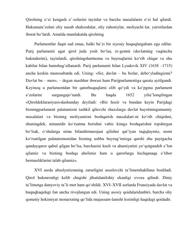  
 
Qirolning o‘zi kengash a’-zolarini tayinlar va barcha masalalarni o‘zi hal qilardi. 
Hukumata’zolari oliy nasab shahzodalar, oliy ruhoniylar, moliyachi-lar, yuristlardan 
iborat bo‘lardi. Amalda mamlakatda qirolning 
Parlamentlar faqat sud emas, balki ba’zi bir siyosiy huquqlargaham ega edilar. 
Parij parlamenti agar qirol juda yosh bo‘lsa, re-gentni (davlatning vaqtincha 
hukmdorini), tayinlardi, qirolningshartnoma va buyruqlarini ko‘rib chiqar va shu 
kabilar bilan hamshug‘ullanardi. Parij parlamenti bilan Lyudovik XIV (1638 –1715) 
ancha keskin munosabatda edi. Uning: «Siz, davlat – bu bizlar, debo‘yladingizmi? 
Davlat bu – men», – degan mashhur iborasi ham Parijparlamentiga qarata aytilgandi. 
Keyinoq u parlamentdan bir qatorhuquqlarni olib qo‘ydi va ko‘pgina parlament 
a’zolarini 
surgungajo‘natdi. 
Bu 
haqda 
1652 
yilie’lonqilingan 
«Qiroldeklarasiyasi»dashunday deyiladi: «Biz hozir va bundan keyin Parijdagi 
bizningparlament palatamizni tashkil qiluvchi shaxslarga davlat hayotiningumumiy 
masalalari va bizning moliyamizni boshqarish masalalari-ni ko‘rib chiqishni, 
shuningdek, nimanidir ko‘rsatma berishni vabiz kimga boshqarishni topshirgan 
bo‘lsak, o‘shalarga nima bilandirmurojaat qilishni qat’iyan taqiqlaymiz, nomi 
ko‘rsatilgan palatatomonidan bizning ushbu buyrug‘imizga qarshi shu paytgacha 
qandayqaror qabul qilgan bo‘lsa, barchasini kuch va ahamiyatini yo‘qotgandeb e’lon 
qilamiz va bizning boshqa aholimiz ham u qarorlarga hechqanaqa e’tibor 
bermasliklarini talab qilamiz». 
XVI asrda absolyutizmning zarurligini asoslovchi ta’limotshakllana boshladi. 
Qirol hukmronligi kelib chiqishi jihatidanilohiy ekanligi ovoza qilindi. Diniy 
ta’limotga dunyoviy ta’li-mot ham qo‘shildi. XVI–XVII asrlarda Fransiyada davlat va 
huquqhaqidagi fan ancha rivojlangan edi. Uning asosiy qoidalaridanbiri, barcha oliy 
qonuniy hokimiyat monarxning qo‘lida mujassam-lanishi lozimligi haqidagi qoidadir. 
