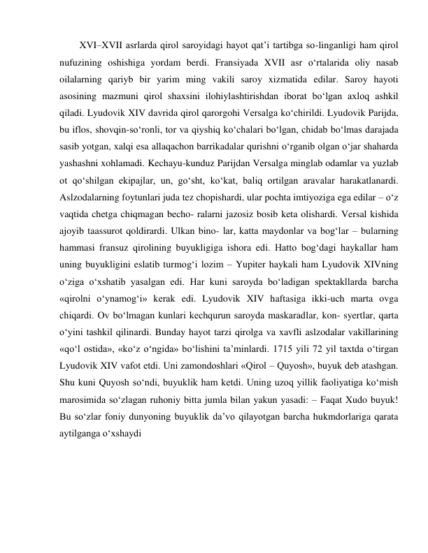  
 
XVI–XVII asrlarda qirol saroyidagi hayot qat’i tartibga so-linganligi ham qirol 
nufuzining oshishiga yordam berdi. Fransiyada XVII asr o‘rtalarida oliy nasab 
oilalarning qariyb bir yarim ming vakili saroy xizmatida edilar. Saroy hayoti 
asosining mazmuni qirol shaxsini ilohiylashtirishdan iborat bo‘lgan axloq ashkil 
qiladi. Lyudovik XIV davrida qirol qarorgohi Versalga ko‘chirildi. Lyudovik Parijda, 
bu iflos, shovqin-so‘ronli, tor va qiyshiq ko‘chalari bo‘lgan, chidab bo‘lmas darajada 
sasib yotgan, xalqi esa allaqachon barrikadalar qurishni o‘rganib olgan o‘jar shaharda 
yashashni xohlamadi. Kechayu-kunduz Parijdan Versalga minglab odamlar va yuzlab 
ot qo‘shilgan ekipajlar, un, go‘sht, ko‘kat, baliq ortilgan aravalar harakatlanardi. 
Aslzodalarning foytunlari juda tez chopishardi, ular pochta imtiyoziga ega edilar – o‘z 
vaqtida chetga chiqmagan becho- ralarni jazosiz bosib keta olishardi. Versal kishida 
ajoyib taassurot qoldirardi. Ulkan bino- lar, katta maydonlar va bog‘lar – bularning 
hammasi fransuz qirolining buyukligiga ishora edi. Hatto bog‘dagi haykallar ham 
uning buyukligini eslatib turmog‘i lozim – Yupiter haykali ham Lyudovik XIVning 
o‘ziga o‘xshatib yasalgan edi. Har kuni saroyda bo‘ladigan spektakllarda barcha 
«qirolni o‘ynamog‘i» kerak edi. Lyudovik XIV haftasiga ikki-uch marta ovga 
chiqardi. Ov bo‘lmagan kunlari kechqurun saroyda maskaradlar, kon- syertlar, qarta 
o‘yini tashkil qilinardi. Bunday hayot tarzi qirolga va xavfli aslzodalar vakillarining 
«qo‘l ostida», «ko‘z o‘ngida» bo‘lishini ta’minlardi. 1715 yili 72 yil taxtda o‘tirgan 
Lyudovik XIV vafot etdi. Uni zamondoshlari «Qirol – Quyosh», buyuk deb atashgan. 
Shu kuni Quyosh so‘ndi, buyuklik ham ketdi. Uning uzoq yillik faoliyatiga ko‘mish 
marosimida so‘zlagan ruhoniy bitta jumla bilan yakun yasadi: – Faqat Xudo buyuk! 
Bu so‘zlar foniy dunyoning buyuklik da’vo qilayotgan barcha hukmdorlariga qarata 
aytilganga o‘xshaydi 
 
 
