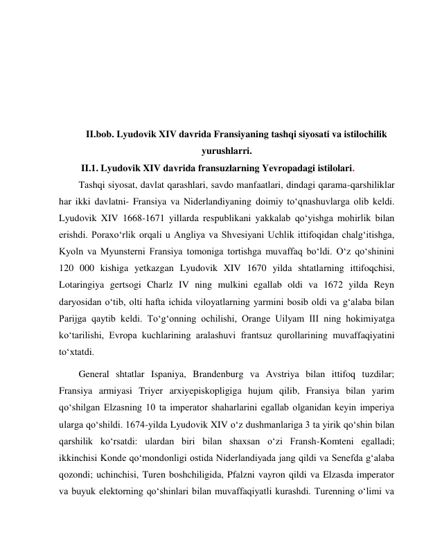  
 
 
 
 
 
II.bob. Lyudovik XIV davrida Fransiyaning tashqi siyosati va istilochilik 
yurushlarri. 
 II.1. Lyudovik XIV davrida fransuzlarning Yevropadagi istilolari. 
Tashqi siyosat, davlat qarashlari, savdo manfaatlari, dindagi qarama-qarshiliklar 
har ikki davlatni- Fransiya va Niderlandiyaning doimiy to‘qnashuvlarga olib keldi. 
Lyudovik XIV 1668-1671 yillarda respublikani yakkalab qo‘yishga mohirlik bilan 
erishdi. Poraxo‘rlik orqali u Angliya va Shvesiyani Uchlik ittifoqidan chalg‘itishga, 
Kyoln va Myunsterni Fransiya tomoniga tortishga muvaffaq bo‘ldi. O‘z qo‘shinini 
120 000 kishiga yetkazgan Lyudovik XIV 1670 yilda shtatlarning ittifoqchisi, 
Lotaringiya gertsogi Charlz IV ning mulkini egallab oldi va 1672 yilda Reyn 
daryosidan o‘tib, olti hafta ichida viloyatlarning yarmini bosib oldi va g‘alaba bilan 
Parijga qaytib keldi. To‘g‘onning ochilishi, Orange Uilyam III ning hokimiyatga 
ko‘tarilishi, Evropa kuchlarining aralashuvi frantsuz qurollarining muvaffaqiyatini 
to‘xtatdi. 
General shtatlar Ispaniya, Brandenburg va Avstriya bilan ittifoq tuzdilar; 
Fransiya armiyasi Triyer arxiyepiskopligiga hujum qilib, Fransiya bilan yarim 
qo‘shilgan Elzasning 10 ta imperator shaharlarini egallab olganidan keyin imperiya 
ularga qo‘shildi. 1674-yilda Lyudovik XIV o‘z dushmanlariga 3 ta yirik qo‘shin bilan 
qarshilik ko‘rsatdi: ulardan biri bilan shaxsan o‘zi Fransh-Komteni egalladi; 
ikkinchisi Konde qo‘mondonligi ostida Niderlandiyada jang qildi va Senefda g‘alaba 
qozondi; uchinchisi, Turen boshchiligida, Pfalzni vayron qildi va Elzasda imperator 
va buyuk elektorning qo‘shinlari bilan muvaffaqiyatli kurashdi. Turenning o‘limi va 
