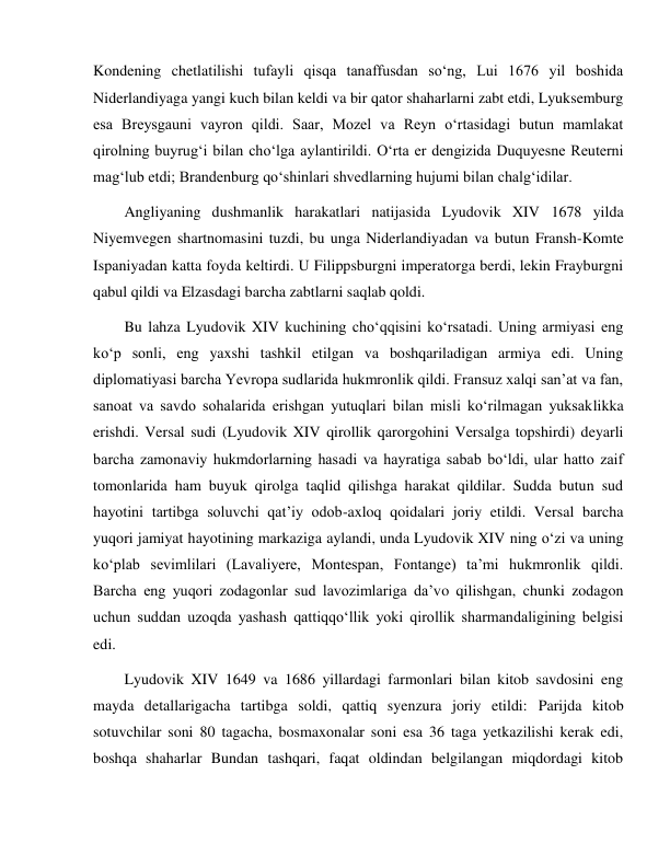  
 
Kondening chetlatilishi tufayli qisqa tanaffusdan so‘ng, Lui 1676 yil boshida 
Niderlandiyaga yangi kuch bilan keldi va bir qator shaharlarni zabt etdi, Lyuksemburg 
esa Breysgauni vayron qildi. Saar, Mozel va Reyn o‘rtasidagi butun mamlakat 
qirolning buyrug‘i bilan cho‘lga aylantirildi. O‘rta er dengizida Duquyesne Reuterni 
mag‘lub etdi; Brandenburg qo‘shinlari shvedlarning hujumi bilan chalg‘idilar. 
Angliyaning dushmanlik harakatlari natijasida Lyudovik XIV 1678 yilda 
Niyemvegen shartnomasini tuzdi, bu unga Niderlandiyadan va butun Fransh-Komte 
Ispaniyadan katta foyda keltirdi. U Filippsburgni imperatorga berdi, lekin Frayburgni 
qabul qildi va Elzasdagi barcha zabtlarni saqlab qoldi. 
Bu lahza Lyudovik XIV kuchining cho‘qqisini ko‘rsatadi. Uning armiyasi eng 
ko‘p sonli, eng yaxshi tashkil etilgan va boshqariladigan armiya edi. Uning 
diplomatiyasi barcha Yevropa sudlarida hukmronlik qildi. Fransuz xalqi san’at va fan, 
sanoat va savdo sohalarida erishgan yutuqlari bilan misli ko‘rilmagan yuksaklikka 
erishdi. Versal sudi (Lyudovik XIV qirollik qarorgohini Versalga topshirdi) deyarli 
barcha zamonaviy hukmdorlarning hasadi va hayratiga sabab bo‘ldi, ular hatto zaif 
tomonlarida ham buyuk qirolga taqlid qilishga harakat qildilar. Sudda butun sud 
hayotini tartibga soluvchi qat’iy odob-axloq qoidalari joriy etildi. Versal barcha 
yuqori jamiyat hayotining markaziga aylandi, unda Lyudovik XIV ning o‘zi va uning 
ko‘plab sevimlilari (Lavaliyere, Montespan, Fontange) ta’mi hukmronlik qildi. 
Barcha eng yuqori zodagonlar sud lavozimlariga da’vo qilishgan, chunki zodagon 
uchun suddan uzoqda yashash qattiqqo‘llik yoki qirollik sharmandaligining belgisi 
edi. 
Lyudovik XIV 1649 va 1686 yillardagi farmonlari bilan kitob savdosini eng 
mayda detallarigacha tartibga soldi, qattiq syenzura joriy etildi: Parijda kitob 
sotuvchilar soni 80 tagacha, bosmaxonalar soni esa 36 taga yetkazilishi kerak edi, 
boshqa shaharlar Bundan tashqari, faqat oldindan belgilangan miqdordagi kitob 
