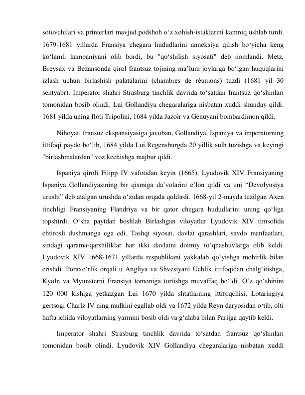  
 
sotuvchilari va printerlari mavjud.podshoh o‘z xohish-istaklarini kamroq ushlab turdi. 
1679-1681 yillarda Fransiya chegara hududlarini anneksiya qilish bo‘yicha keng 
ko‘lamli kampaniyani olib bordi, bu "qo‘shilish siyosati" deb nomlandi. Metz, 
Breysax va Bezansonda qirol frantsuz tojining ma’lum joylarga bo‘lgan huquqlarini 
izlash uchun birlashish palatalarini (chambres de réunions) tuzdi (1681 yil 30 
sentyabr). Imperator shahri Strasburg tinchlik davrida to‘satdan frantsuz qo‘shinlari 
tomonidan bosib olindi. Lui Gollandiya chegaralariga nisbatan xuddi shunday qildi. 
1681 yilda uning floti Tripolini, 1684 yilda Jazoir va Genuyani bombardimon qildi. 
Nihoyat, fransuz ekspansiyasiga javoban, Gollandiya, Ispaniya va imperatorning 
ittifoqi paydo bo‘lib, 1684 yilda Lui Regensburgda 20 yillik sulh tuzishga va keyingi 
"birlashmalardan" voz kechishga majbur qildi. 
Ispaniya qiroli Filipp IV vafotidan keyin (1665), Lyudovik XIV Fransiyaning 
Ispaniya Gollandiyasining bir qismiga da’volarini e’lon qildi va uni “Devolyusiya 
urushi” deb atalgan urushda o‘zidan orqada qoldirdi. 1668-yil 2-mayda tuzilgan Axen 
tinchligi Fransiyaning Flandriya va bir qator chegara hududlarini uning qo‘liga 
topshirdi. O‘sha paytdan boshlab Birlashgan viloyatlar Lyudovik XIV timsolida 
ehtirosli dushmanga ega edi. Tashqi siyosat, davlat qarashlari, savdo manfaatlari, 
sindagi qarama-qarshiliklar har ikki davlatni doimiy to‘qnashuvlarga olib keldi. 
Lyudovik XIV 1668-1671 yillarda respublikani yakkalab qo‘yishga mohirlik bilan 
erishdi. Poraxo‘rlik orqali u Angliya va Shvesiyani Uchlik ittifoqidan chalg‘itishga, 
Kyoln va Myunsterni Fransiya tomoniga tortishga muvaffaq bo‘ldi. O‘z qo‘shinini 
120 000 kishiga yetkazgan Lui 1670 yilda shtatlarning ittifoqchisi, Lotaringiya 
gertsogi Charlz IV ning mulkini egallab oldi va 1672 yilda Reyn daryosidan o‘tib, olti 
hafta ichida viloyatlarning yarmini bosib oldi va g‘alaba bilan Parijga qaytib keldi. 
Imperator shahri Strasburg tinchlik davrida to‘satdan frantsuz qo‘shinlari 
tomonidan bosib olindi. Lyudovik XIV Gollandiya chegaralariga nisbatan xuddi 
