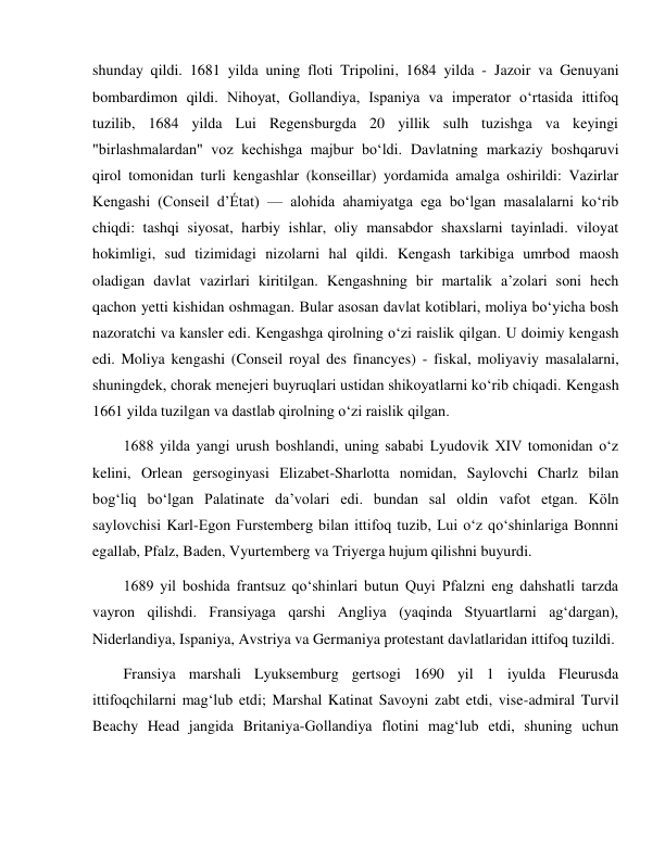  
 
shunday qildi. 1681 yilda uning floti Tripolini, 1684 yilda - Jazoir va Genuyani 
bombardimon qildi. Nihoyat, Gollandiya, Ispaniya va imperator o‘rtasida ittifoq 
tuzilib, 1684 yilda Lui Regensburgda 20 yillik sulh tuzishga va keyingi 
"birlashmalardan" voz kechishga majbur bo‘ldi. Davlatning markaziy boshqaruvi 
qirol tomonidan turli kengashlar (konseillar) yordamida amalga oshirildi: Vazirlar 
Kengashi (Conseil d’État) — alohida ahamiyatga ega bo‘lgan masalalarni ko‘rib 
chiqdi: tashqi siyosat, harbiy ishlar, oliy mansabdor shaxslarni tayinladi. viloyat 
hokimligi, sud tizimidagi nizolarni hal qildi. Kengash tarkibiga umrbod maosh 
oladigan davlat vazirlari kiritilgan. Kengashning bir martalik a’zolari soni hech 
qachon yetti kishidan oshmagan. Bular asosan davlat kotiblari, moliya bo‘yicha bosh 
nazoratchi va kansler edi. Kengashga qirolning o‘zi raislik qilgan. U doimiy kengash 
edi. Moliya kengashi (Conseil royal des financyes) - fiskal, moliyaviy masalalarni, 
shuningdek, chorak menejeri buyruqlari ustidan shikoyatlarni ko‘rib chiqadi. Kengash 
1661 yilda tuzilgan va dastlab qirolning o‘zi raislik qilgan. 
1688 yilda yangi urush boshlandi, uning sababi Lyudovik XIV tomonidan o‘z 
kelini, Orlean gersoginyasi Elizabet-Sharlotta nomidan, Saylovchi Charlz bilan 
bog‘liq bo‘lgan Palatinate da’volari edi. bundan sal oldin vafot etgan. Köln 
saylovchisi Karl-Egon Furstemberg bilan ittifoq tuzib, Lui o‘z qo‘shinlariga Bonnni 
egallab, Pfalz, Baden, Vyurtemberg va Triyerga hujum qilishni buyurdi. 
1689 yil boshida frantsuz qo‘shinlari butun Quyi Pfalzni eng dahshatli tarzda 
vayron qilishdi. Fransiyaga qarshi Angliya (yaqinda Styuartlarni ag‘dargan), 
Niderlandiya, Ispaniya, Avstriya va Germaniya protestant davlatlaridan ittifoq tuzildi. 
Fransiya marshali Lyuksemburg gertsogi 1690 yil 1 iyulda Fleurusda 
ittifoqchilarni mag‘lub etdi; Marshal Katinat Savoyni zabt etdi, vise-admiral Turvil 
Beachy Head jangida Britaniya-Gollandiya flotini mag‘lub etdi, shuning uchun 
