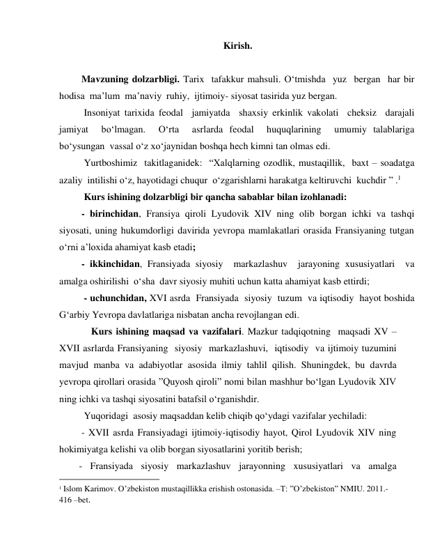  
 
Kirish. 
     
 Mavzuning dolzarbligi. Tarix  tafakkur mahsuli. O‘tmishda  yuz  bergan  har bir  
hodisa  ma’lum  ma’naviy  ruhiy,  ijtimoiy- siyosat tasirida yuz bergan.  
  Insoniyat tarixida feodal  jamiyatda  shaxsiy erkinlik vakolati  cheksiz  darajali 
jamiyat  bo‘lmagan.  O‘rta  asrlarda feodal  huquqlarining  umumiy talablariga  
bo‘ysungan  vassal o‘z xo‘jaynidan boshqa hech kimni tan olmas edi.  
  Yurtboshimiz  takitlaganidek:  “Xalqlarning ozodlik, mustaqillik,  baxt – soadatga  
azaliy  intilishi o‘z, hayotidagi chuqur  o‘zgarishlarni harakatga keltiruvchi  kuchdir ” .1 
  Kurs ishining dolzarbligi bir qancha sabablar bilan izohlanadi: 
 - birinchidan, Fransiya qiroli Lyudovik XIV ning olib borgan ichki va tashqi 
siyosati, uning hukumdorligi davirida yevropa mamlakatlari orasida Fransiyaning tutgan 
o‘rni a’loxida ahamiyat kasb etadi; 
 - ikkinchidan, Fransiyada siyosiy  markazlashuv  jarayoning xususiyatlari  va  
amalga oshirilishi  o‘sha  davr siyosiy muhiti uchun katta ahamiyat kasb ettirdi; 
  - uchunchidan, XVI asrda  Fransiyada  siyosiy  tuzum  va iqtisodiy  hayot boshida 
Gʻarbiy Yevropa davlatlariga nisbatan ancha revojlangan edi. 
     Kurs ishining maqsad va vazifalari. Mazkur tadqiqotning  maqsadi XV – 
XVII asrlarda Fransiyaning  siyosiy  markazlashuvi,  iqtisodiy  va ijtimoiy tuzumini 
mavjud manba va adabiyotlar asosida ilmiy tahlil qilish. Shuningdek, bu davrda 
yevropa qirollari orasida ”Quyosh qiroli” nomi bilan mashhur bo‘lgan Lyudovik XIV 
ning ichki va tashqi siyosatini batafsil o‘rganishdir. 
  Yuqoridagi  asosiy maqsaddan kelib chiqib qo‘ydagi vazifalar yechiladi: 
 - XVII asrda Fransiyadagi ijtimoiy-iqtisodiy hayot, Qirol Lyudovik XIV ning 
hokimiyatga kelishi va olib borgan siyosatlarini yoritib berish;  
- Fransiyada siyosiy markazlashuv jarayonning xususiyatlari va amalga 
                                           
1 Islom Karimov. O’zbekiston mustaqillikka erishish ostonasida. –T: ”O’zbekiston” NMIU. 2011.- 
416 –bet. 
