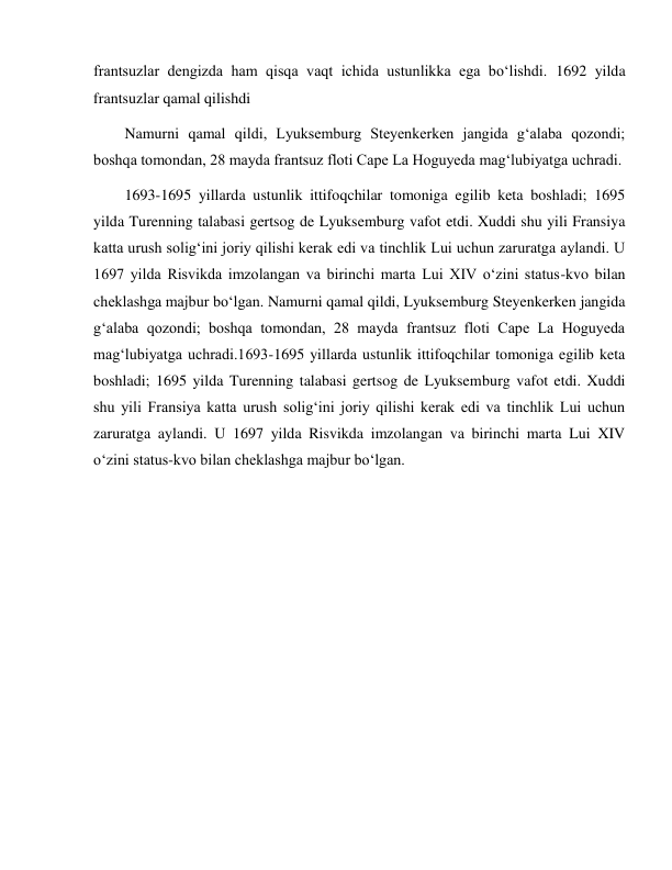  
 
frantsuzlar dengizda ham qisqa vaqt ichida ustunlikka ega bo‘lishdi. 1692 yilda 
frantsuzlar qamal qilishdi 
Namurni qamal qildi, Lyuksemburg Steyenkerken jangida g‘alaba qozondi; 
boshqa tomondan, 28 mayda frantsuz floti Cape La Hoguyeda mag‘lubiyatga uchradi. 
1693-1695 yillarda ustunlik ittifoqchilar tomoniga egilib keta boshladi; 1695 
yilda Turenning talabasi gertsog de Lyuksemburg vafot etdi. Xuddi shu yili Fransiya 
katta urush solig‘ini joriy qilishi kerak edi va tinchlik Lui uchun zaruratga aylandi. U 
1697 yilda Risvikda imzolangan va birinchi marta Lui XIV o‘zini status-kvo bilan 
cheklashga majbur bo‘lgan. Namurni qamal qildi, Lyuksemburg Steyenkerken jangida 
g‘alaba qozondi; boshqa tomondan, 28 mayda frantsuz floti Cape La Hoguyeda 
mag‘lubiyatga uchradi.1693-1695 yillarda ustunlik ittifoqchilar tomoniga egilib keta 
boshladi; 1695 yilda Turenning talabasi gertsog de Lyuksemburg vafot etdi. Xuddi 
shu yili Fransiya katta urush solig‘ini joriy qilishi kerak edi va tinchlik Lui uchun 
zaruratga aylandi. U 1697 yilda Risvikda imzolangan va birinchi marta Lui XIV 
o‘zini status-kvo bilan cheklashga majbur bo‘lgan. 
 
 
 
 
 
 
 
 
 
