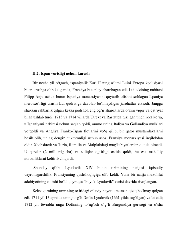  
 
 
 
 
 
 
 
II.2. Ispan vorisligi uchun kurash 
Bir necha yil o‘tgach, ispaniyalik Karl II ning o‘limi Luini Evropa koalisiyasi 
bilan urushga olib kelganida, Fransiya butunlay charchagan edi. Lui o‘zining nabirasi 
Filipp Anju uchun butun Ispaniya monarxiyasini qaytarib olishni xohlagan Ispaniya 
merosxo‘rligi urushi Lui qudratiga davolab bo‘lmaydigan jarohatlar etkazdi. Jangga 
shaxsan rahbarlik qilgan keksa podshoh eng og‘ir sharoitlarda o‘zini viqor va qat’iyat 
bilan ushlab turdi. 1713 va 1714 yillarda Utrext va Rastattda tuzilgan tinchlikka ko‘ra, 
u Ispaniyani nabirasi uchun saqlab qoldi, ammo uning Italiya va Gollandiya mulklari 
yo‘qoldi va Angliya Franko-Ispan flotlarini yo‘q qilib, bir qator mustamlakalarni 
bosib olib, uning dengiz hukmronligi uchun asos. Fransiya monarxiyasi inqilobdan 
oldin Xochshtedt va Turin, Ramilla va Malplakdagi mag‘lubiyatlardan qutula olmadi. 
U qarzlar (2 milliardgacha) va soliqlar og‘irligi ostida qoldi, bu esa mahalliy 
noroziliklarni keltirib chiqardi. 
 Shunday 
qilib, 
Lyudovik 
XIV 
butun 
tizimining 
natijasi 
iqtisodiy 
vayronagarchilik, Fransiyaning qashshoqligiga olib keldi. Yana bir natija muxolifat 
adabiyotining o‘sishi bo‘ldi, ayniqsa "buyuk Lyudovik" vorisi davrida rivojlangan. 
Keksa qirolning umrining oxiridagi oilaviy hayoti umuman qiziq bo‘lmay qolgan 
edi. 1711 yil 13 aprelda uning o‘g‘li Dofin Lyudovik (1661 yilda tug‘ilgan) vafot etdi; 
1712 yil fevralda unga Dofinning to‘ng‘ich o‘g‘li Burgundiya gertsogi va o‘sha 
