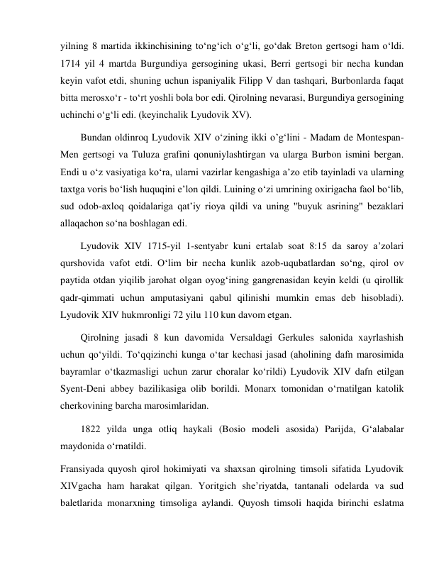  
 
yilning 8 martida ikkinchisining to‘ng‘ich o‘g‘li, go‘dak Breton gertsogi ham o‘ldi. 
1714 yil 4 martda Burgundiya gersogining ukasi, Berri gertsogi bir necha kundan 
keyin vafot etdi, shuning uchun ispaniyalik Filipp V dan tashqari, Burbonlarda faqat 
bitta merosxo‘r - to‘rt yoshli bola bor edi. Qirolning nevarasi, Burgundiya gersogining 
uchinchi o‘g‘li edi. (keyinchalik Lyudovik XV). 
Bundan oldinroq Lyudovik XIV o‘zining ikki o’g‘lini - Madam de Montespan- 
Men gertsogi va Tuluza grafini qonuniylashtirgan va ularga Burbon ismini bergan. 
Endi u o‘z vasiyatiga ko‘ra, ularni vazirlar kengashiga a’zo etib tayinladi va ularning 
taxtga voris bo‘lish huquqini e’lon qildi. Luining o‘zi umrining oxirigacha faol bo‘lib, 
sud odob-axloq qoidalariga qat’iy rioya qildi va uning "buyuk asrining" bezaklari 
allaqachon so‘na boshlagan edi. 
Lyudovik XIV 1715-yil 1-sentyabr kuni ertalab soat 8:15 da saroy a’zolari 
qurshovida vafot etdi. O‘lim bir necha kunlik azob-uqubatlardan so‘ng, qirol ov 
paytida otdan yiqilib jarohat olgan oyog‘ining gangrenasidan keyin keldi (u qirollik 
qadr-qimmati uchun amputasiyani qabul qilinishi mumkin emas deb hisobladi). 
Lyudovik XIV hukmronligi 72 yilu 110 kun davom etgan. 
Qirolning jasadi 8 kun davomida Versaldagi Gerkules salonida xayrlashish 
uchun qo‘yildi. To‘qqizinchi kunga o‘tar kechasi jasad (aholining dafn marosimida 
bayramlar o‘tkazmasligi uchun zarur choralar ko‘rildi) Lyudovik XIV dafn etilgan 
Syent-Deni abbey bazilikasiga olib borildi. Monarx tomonidan o‘rnatilgan katolik 
cherkovining barcha marosimlaridan. 
1822 yilda unga otliq haykali (Bosio modeli asosida) Parijda, Gʻalabalar 
maydonida o‘rnatildi. 
Fransiyada quyosh qirol hokimiyati va shaxsan qirolning timsoli sifatida Lyudovik 
XIVgacha ham harakat qilgan. Yoritgich she’riyatda, tantanali odelarda va sud 
baletlarida monarxning timsoliga aylandi. Quyosh timsoli haqida birinchi eslatma 
