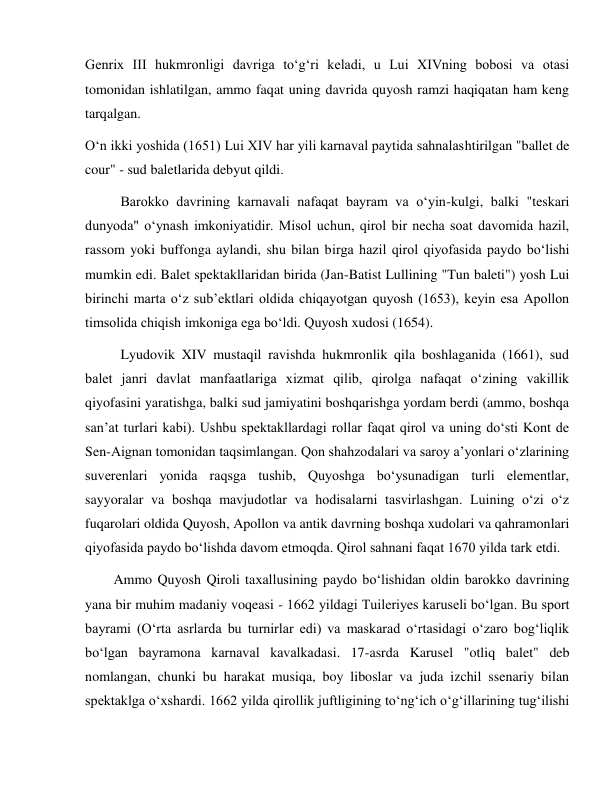  
 
Genrix III hukmronligi davriga to‘g‘ri keladi, u Lui XIVning bobosi va otasi 
tomonidan ishlatilgan, ammo faqat uning davrida quyosh ramzi haqiqatan ham keng 
tarqalgan. 
O‘n ikki yoshida (1651) Lui XIV har yili karnaval paytida sahnalashtirilgan "ballet de 
cour" - sud baletlarida debyut qildi. 
Barokko davrining karnavali nafaqat bayram va o‘yin-kulgi, balki "teskari 
dunyoda" o‘ynash imkoniyatidir. Misol uchun, qirol bir necha soat davomida hazil, 
rassom yoki buffonga aylandi, shu bilan birga hazil qirol qiyofasida paydo bo‘lishi 
mumkin edi. Balet spektakllaridan birida (Jan-Batist Lullining "Tun baleti") yosh Lui 
birinchi marta o‘z sub’ektlari oldida chiqayotgan quyosh (1653), keyin esa Apollon 
timsolida chiqish imkoniga ega bo‘ldi. Quyosh xudosi (1654). 
Lyudovik XIV mustaqil ravishda hukmronlik qila boshlaganida (1661), sud 
balet janri davlat manfaatlariga xizmat qilib, qirolga nafaqat o‘zining vakillik 
qiyofasini yaratishga, balki sud jamiyatini boshqarishga yordam berdi (ammo, boshqa 
san’at turlari kabi). Ushbu spektakllardagi rollar faqat qirol va uning do‘sti Kont de 
Sen-Aignan tomonidan taqsimlangan. Qon shahzodalari va saroy a’yonlari o‘zlarining 
suverenlari yonida raqsga tushib, Quyoshga bo‘ysunadigan turli elementlar, 
sayyoralar va boshqa mavjudotlar va hodisalarni tasvirlashgan. Luining o‘zi o‘z 
fuqarolari oldida Quyosh, Apollon va antik davrning boshqa xudolari va qahramonlari 
qiyofasida paydo bo‘lishda davom etmoqda. Qirol sahnani faqat 1670 yilda tark etdi. 
Ammo Quyosh Qiroli taxallusining paydo bo‘lishidan oldin barokko davrining 
yana bir muhim madaniy voqeasi - 1662 yildagi Tuileriyes karuseli bo‘lgan. Bu sport 
bayrami (O‘rta asrlarda bu turnirlar edi) va maskarad o‘rtasidagi o‘zaro bog‘liqlik 
bo‘lgan bayramona karnaval kavalkadasi. 17-asrda Karusel "otliq balet" deb 
nomlangan, chunki bu harakat musiqa, boy liboslar va juda izchil ssenariy bilan 
spektaklga o‘xshardi. 1662 yilda qirollik juftligining to‘ng‘ich o‘g‘illarining tug‘ilishi 
