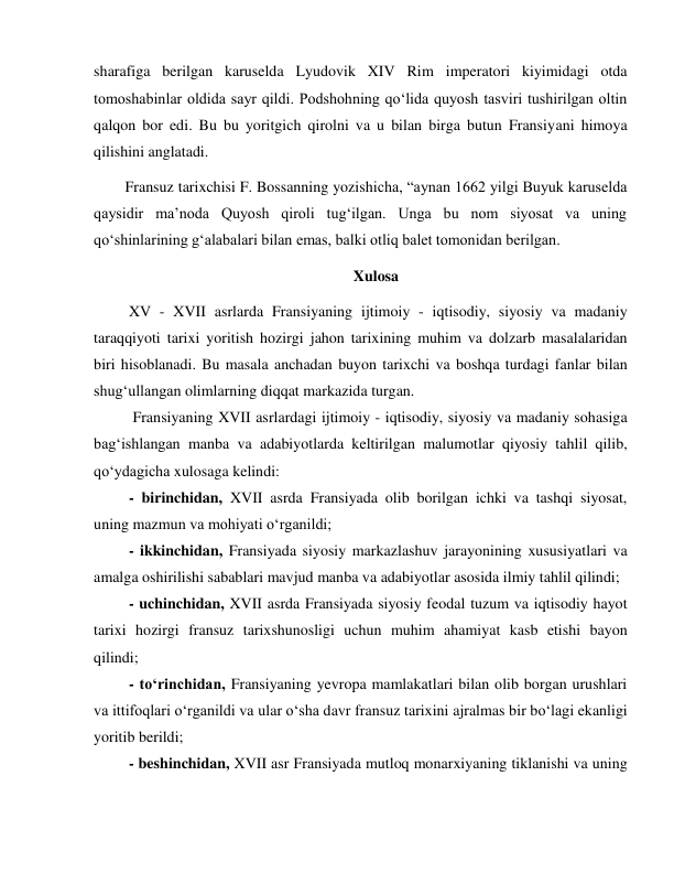  
 
sharafiga berilgan karuselda Lyudovik XIV Rim imperatori kiyimidagi otda 
tomoshabinlar oldida sayr qildi. Podshohning qo‘lida quyosh tasviri tushirilgan oltin 
qalqon bor edi. Bu bu yoritgich qirolni va u bilan birga butun Fransiyani himoya 
qilishini anglatadi. 
Fransuz tarixchisi F. Bossanning yozishicha, “aynan 1662 yilgi Buyuk karuselda 
qaysidir ma’noda Quyosh qiroli tug‘ilgan. Unga bu nom siyosat va uning 
qo‘shinlarining g‘alabalari bilan emas, balki otliq balet tomonidan berilgan. 
Xulosa 
 XV - XVII asrlarda Fransiyaning ijtimoiy - iqtisodiy, siyosiy va madaniy 
taraqqiyoti tarixi yoritish hozirgi jahon tarixining muhim va dolzarb masalalaridan 
biri hisoblanadi. Bu masala anchadan buyon tarixchi va boshqa turdagi fanlar bilan 
shug‘ullangan olimlarning diqqat markazida turgan. 
  Fransiyaning XVII asrlardagi ijtimoiy - iqtisodiy, siyosiy va madaniy sohasiga 
bag‘ishlangan manba va adabiyotlarda keltirilgan malumotlar qiyosiy tahlil qilib, 
qo‘ydagicha xulosaga kelindi: 
 - birinchidan, XVII asrda Fransiyada olib borilgan ichki va tashqi siyosat, 
uning mazmun va mohiyati o‘rganildi; 
 - ikkinchidan, Fransiyada siyosiy markazlashuv jarayonining xususiyatlari va 
amalga oshirilishi sabablari mavjud manba va adabiyotlar asosida ilmiy tahlil qilindi; 
 - uchinchidan, XVII asrda Fransiyada siyosiy feodal tuzum va iqtisodiy hayot 
tarixi hozirgi fransuz tarixshunosligi uchun muhim ahamiyat kasb etishi bayon 
qilindi; 
 - to‘rinchidan, Fransiyaning yevropa mamlakatlari bilan olib borgan urushlari 
va ittifoqlari o‘rganildi va ular o‘sha davr fransuz tarixini ajralmas bir bo‘lagi ekanligi 
yoritib berildi; 
 - beshinchidan, XVII asr Fransiyada mutloq monarxiyaning tiklanishi va uning 
