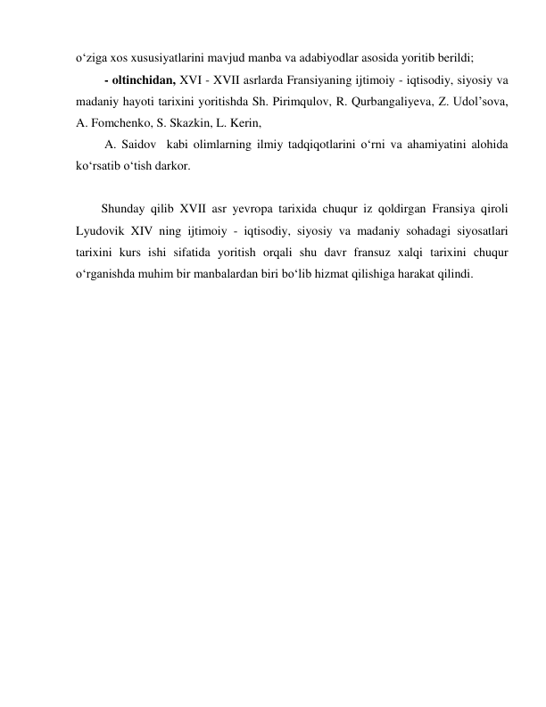  
 
o‘ziga xos xususiyatlarini mavjud manba va adabiyodlar asosida yoritib berildi; 
 - oltinchidan, XVI - XVII asrlarda Fransiyaning ijtimoiy - iqtisodiy, siyosiy va 
madaniy hayoti tarixini yoritishda Sh. Pirimqulov, R. Qurbangaliyeva, Z. Udol’sova, 
A. Fomchenko, S. Skazkin, L. Kerin, 
 A. Saidov  kabi olimlarning ilmiy tadqiqotlarini o‘rni va ahamiyatini alohida 
ko‘rsatib o‘tish darkor. 
  
Shunday qilib XVII asr yevropa tarixida chuqur iz qoldirgan Fransiya qiroli 
Lyudovik XIV ning ijtimoiy - iqtisodiy, siyosiy va madaniy sohadagi siyosatlari 
tarixini kurs ishi sifatida yoritish orqali shu davr fransuz xalqi tarixini chuqur 
o‘rganishda muhim bir manbalardan biri bo‘lib hizmat qilishiga harakat qilindi. 
 
 
 
 
 
 
 
 
 
 
 
 
 
 
 
 
