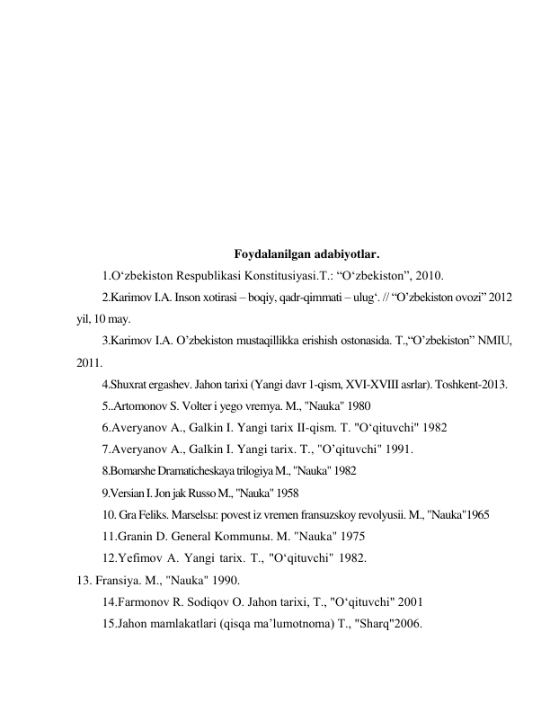  
 
 
 
 
 
 
 
 
 
 
Foydalanilgan adabiyotlar. 
1.O‘zbekiston Respublikasi Konstitusiyasi.T.: “O‘zbekiston”, 2010. 
2.Karimov I.A. Inson xotirasi – boqiy, qadr-qimmati – ulug‘. // “O’zbekiston ovozi” 2012 
yil, 10 may. 
3.Karimov I.A. O’zbekiston mustaqillikka erishish ostonasida. T.,“O’zbekiston” NMIU, 
2011. 
4.Shuxrat ergashev. Jahon tarixi (Yangi davr 1-qism, XVI-XVIII asrlar). Toshkent-2013. 
5..Artomonov S. Volter i yego vremya. M., "Nauka" 1980 
6.Averyanov A., Galkin I. Yangi tarix II-qism. T. "O‘qituvchi" 1982 
7.Averyanov A., Galkin I. Yangi tarix. T., "O’qituvchi" 1991. 
8.Bomarshe Dramaticheskaya trilogiya M., "Nauka" 1982 
9.Versian I. Jon jak Russo M., "Nauka" 1958 
10. Gra Feliks. Marselsы: povest iz vremen fransuzskoy revolyusii. M., "Nauka"1965 
11.Granin D. General Kommunы. M. "Nauka" 1975 
12.Yefimov A. Yangi tarix. T., "O‘qituvchi" 1982. 
13. Fransiya. M., "Nauka" 1990. 
14.Farmonov R. Sodiqov O. Jahon tarixi, T., "O‘qituvchi" 2001 
15.Jahon mamlakatlari (qisqa ma’lumotnoma) T., "Sharq"2006. 
