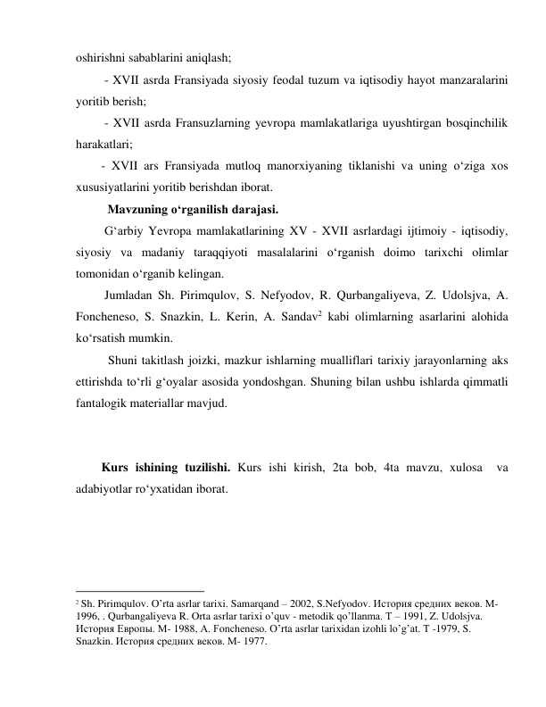  
 
oshirishni sabablarini aniqlash; 
 - XVII asrda Fransiyada siyosiy feodal tuzum va iqtisodiy hayot manzaralarini 
yoritib berish; 
 - XVII asrda Fransuzlarning yevropa mamlakatlariga uyushtirgan bosqinchilik 
harakatlari; 
- XVII ars Fransiyada mutloq manorxiyaning tiklanishi va uning o‘ziga xos 
xususiyatlarini yoritib berishdan iborat.  
  Mavzuning o‘rganilish darajasi.  
 Gʻarbiy Yevropa mamlakatlarining XV - XVII asrlardagi ijtimoiy - iqtisodiy, 
siyosiy va madaniy taraqqiyoti masalalarini o‘rganish doimo tarixchi olimlar 
tomonidan o‘rganib kelingan.  
 Jumladan Sh. Pirimqulov, S. Nefyodov, R. Qurbangaliyeva, Z. Udolsjva, A. 
Foncheneso, S. Snazkin, L. Kerin, A. Sandav2 kabi olimlarning asarlarini alohida 
ko‘rsatish mumkin. 
  Shuni takitlash joizki, mazkur ishlarning mualliflari tarixiy jarayonlarning aks 
ettirishda to‘rli g‘oyalar asosida yondoshgan. Shuning bilan ushbu ishlarda qimmatli 
fantalogik materiallar mavjud.  
    
  
Kurs ishining tuzilishi. Kurs ishi kirish, 2ta bob, 4ta mavzu, xulosa  va 
adabiyotlar ro‘yxatidan iborat.  
 
 
 
                                           
2 Sh. Pirimqulov. O’rta asrlar tarixi. Samarqand – 2002, S.Nefyodov. История средних веков. М-
1996, . Qurbangaliyeva R. Orta asrlar tarixi o’quv - metodik qo’llanma. T – 1991, Z. Udolsjva. 
История Европы. M- 1988, A. Foncheneso. O’rta asrlar tarixidan izohli lo’g’at. T -1979, S. 
Snazkin. История средних веков. M- 1977. 
