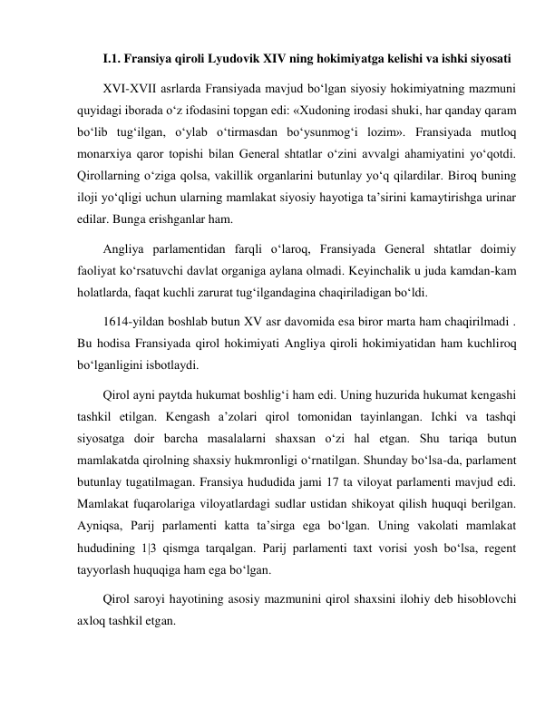  
 
I.1. Fransiya qiroli Lyudovik XIV ning hokimiyatga kelishi va ishki siyosati 
XVI-XVII asrlarda Fransiyada mavjud bo‘lgan siyosiy hokimiyatning mazmuni 
quyidagi iborada o‘z ifodasini topgan edi: «Xudoning irodasi shuki, har qanday qaram 
bo‘lib tug‘ilgan, o‘ylab o‘tirmasdan bo‘ysunmog‘i lozim». Fransiyada mutloq 
monarxiya qaror topishi bilan General shtatlar o‘zini avvalgi ahamiyatini yo‘qotdi. 
Qirollarning o‘ziga qolsa, vakillik organlarini butunlay yo‘q qilardilar. Biroq buning 
iloji yo‘qligi uchun ularning mamlakat siyosiy hayotiga ta’sirini kamaytirishga urinar 
edilar. Bunga erishganlar ham. 
Angliya parlamentidan farqli o‘laroq, Fransiyada General shtatlar doimiy 
faoliyat ko‘rsatuvchi davlat organiga aylana olmadi. Keyinchalik u juda kamdan-kam 
holatlarda, faqat kuchli zarurat tug‘ilgandagina chaqiriladigan bo‘ldi. 
1614-yildan boshlab butun XV asr davomida esa biror marta ham chaqirilmadi . 
Bu hodisa Fransiyada qirol hokimiyati Angliya qiroli hokimiyatidan ham kuchliroq 
bo‘lganligini isbotlaydi. 
Qirol ayni paytda hukumat boshlig‘i ham edi. Uning huzurida hukumat kengashi 
tashkil etilgan. Kengash a’zolari qirol tomonidan tayinlangan. Ichki va tashqi 
siyosatga doir barcha masalalarni shaxsan o‘zi hal etgan. Shu tariqa butun 
mamlakatda qirolning shaxsiy hukmronligi o‘rnatilgan. Shunday bo‘lsa-da, parlament 
butunlay tugatilmagan. Fransiya hududida jami 17 ta viloyat parlamenti mavjud edi. 
Mamlakat fuqarolariga viloyatlardagi sudlar ustidan shikoyat qilish huquqi berilgan. 
Ayniqsa, Parij parlamenti katta ta’sirga ega bo‘lgan. Uning vakolati mamlakat 
hududining 1|3 qismga tarqalgan. Parij parlamenti taxt vorisi yosh bo‘lsa, regent 
tayyorlash huquqiga ham ega bo‘lgan. 
Qirol saroyi hayotining asosiy mazmunini qirol shaxsini ilohiy deb hisoblovchi 
axloq tashkil etgan. 
