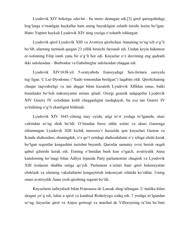  
 
Lyudovik XIV bekorga «davlat - bu men» demagan edi,[3] qirol qarorgohidagi 
bog‘larga o‘rnatilgan haykallar ham uning buyukligini eslatib turishi lozim bo‘lgan. 
Hatto Yupiter haykali Lyudovik XIV ning yuziga o‘xshatib ishlangan. 
Lyudovik qirol Lyudovik XIII va Avstriya qirolichasi Annaning to‘ng‘ich o‘g‘li 
bo‘lib, ularning turmush qurgan 23 yillik birinchi farzandi edi. Undan keyin hukmron 
er-xotinning Filip ismli yana bir o‘g‘li bor edi. Knyazlar o‘z davrining eng qudratli 
ikki sulolasidan – Burbonlar va Gabsburglar sulolasidan chiqqan edi. 
Lyudovik 
XIV1638-yil 
5-sentyabrda 
fransiyadagi 
Sen-Jermen 
saroyida 
tug‘ilgan. U Lui-Dyodonne ("Xudo tomonidan berilgan") laqabini oldi. Qirolichaning 
chuqur taqvodorligi va uni diqqat bilan kuzatish Lyudovik XIIIdan emas, balki 
homilador bo‘lish imkoniyatini istisno qiladi. Oxirgi genetik tadqiqotlar Lyudovik 
XIV Genrix IV avlodidan kelib chiqqanligini tasdiqlaydi, bu esa uni Genrix IV 
avlodining o‘g‘li ekanligini bildiradi. 
Lyudovik XIV 1643-yilning may oyida, atigi to‘rt yoshga to‘lganida, otasi 
vafotidan so‘ng shoh bo‘ldi. O‘limidan biroz oldin xotini va ukasi Gastonga 
ishonmagan Lyudovik XIII kichik merosxo‘r huzurida qon knyazlari Gaston va 
Konde shahzodasi, shuningdek, o‘z qo‘l ostidagi shahzodalarni o‘z ichiga olishi kerak 
bo‘lgan regentlar kengashini tuzishni buyurdi. Qarorlar umumiy ovoz berish orqali 
qabul qilinishi kerak edi. Erining o‘limidan besh kun o‘tgach, avstriyalik Anna 
kanslerning ko‘magi bilan Adliya lojasida Parij parlamentini chaqirdi va Lyudovik 
XIII irodasini shubha ostiga qo‘ydi. Parlament a’zolari buni qirol hokimiyatini 
cheklash va ularning vakolatlarini kengaytirish imkoniyati sifatida ko‘rdilar. Uning 
onasi avstriyalik Anna yosh qirolning regenti bo‘ldi. 
Knyazlarni tarbiyalash bilan Fransuaza de Lansak shug‘ullangan. U malika bilan 
aloqasi yo‘q edi, lekin u qirol va kardinal Rishelyoga sodiq edi. 7 yoshga to‘lgandan 
so‘ng, knyazlar qirol va Anjou gertsogi va marshal de Villeroyning ta’lim bo‘limi 
