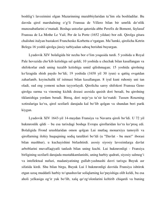  
 
boshlig‘i lavozimini olgan Mazarinning murabbiylaridan ta’lim ola boshladilar. Bu 
davrda qirol marshalning o‘g‘li Fransua de Villero bilan bir umrlik do‘stlik 
munosabatlarini o‘rnatadi. Boshqa ustozlar qatorida abbe Perefix de Bomont, faylasuf 
Fransua de La Mothe Le Vail, Per de la Porte (1652 yildan) bor edi. Qirolga gitara 
chalishni italyan bastakori Franchesko Korbetta o‘rgatgan. Ma’lumki, qirolicha Ketrin 
Belega 16 yoshli qirolga jinsiy tarbiyadan saboq berishni buyurgan. 
Lyudovik XIV bolaligida bir necha bor o‘lim yoqasida turdi. 5 yoshida u Royal 
Pale hovuzida cho‘kib ketishiga sal qoldi; 10 yoshida u chechak bilan kasallangan va 
shifokorlar endi uning tuzalib ketishiga umid qilishmagan; 15 yoshida qirolning 
ko‘kragida shish paydo bo‘ldi; 19 yoshida (1658 yil 30 iyun) u qattiq ovqatdan 
zaharlanib, keyinchalik tif isitmasi bilan kasallangan. 8 iyul kuni ruhoniy uni tan 
oladi, sud eng yomoni uchun tayyorlaydi. Qirolicha saroy shifokori Fransua Geno 
qirolga surma va vinoning kichik dozasi asosida qusish dori beradi, bu qirolning 
tiklanishiga yordam beradi. Biroq, dori nojo‘ya ta’sir ko‘rsatdi: Tussen Rouzning 
xotiralariga ko‘ra, qirol sezilarli darajada kal bo‘lib qolgan va shundan beri parik 
kiygan. 
Lyudovik XIV 1643-yil 14-maydan Fransiya va Navarra qiroli bo‘ldi. U 72 yil 
hukmronlik qildi – bu esa tarixdagi boshqa Evropa qirollaridan ko‘ra ko‘proq edi. 
Bolaligida Frond urushlaridan omon qolgan Lui mutlaq monarxiya tamoyili va 
qirollarning ilohiy huquqining sodiq tarafdori bo‘ldi (u "Davlat - bu men!" iborasi 
bilan mashhur), u kuchayishini birlashtirdi. asosiy siyosiy lavozimlarga davlat 
arboblarini muvaffaqiyatli tanlash bilan uning kuchi. Lui hukmronligi - Fransiya 
birligining sezilarli darajada mustahkamlanishi, uning harbiy qudrati, siyosiy salmog‘i 
va intellektual nufuzi, madaniyatining gullab-yashnashi davri tarixga Buyuk asr 
sifatida kirdi. Shu bilan birga, Buyuk Lui I hukmronligi davrida Fransiya ishtirok 
etgan uzoq muddatli harbiy to‘qnashuvlar soliqlarning ko‘payishiga olib keldi, bu esa 
aholi yelkasiga og‘ir yuk bo‘lib, xalq qo‘zg‘olonlarini keltirib chiqardi va buning 
