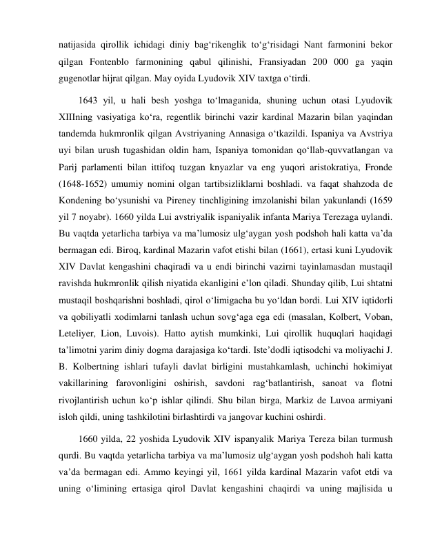  
 
natijasida qirollik ichidagi diniy bag‘rikenglik to‘g‘risidagi Nant farmonini bekor 
qilgan Fontenblo farmonining qabul qilinishi, Fransiyadan 200 000 ga yaqin 
gugenotlar hijrat qilgan. May oyida Lyudovik XIV taxtga o‘tirdi. 
1643 yil, u hali besh yoshga to‘lmaganida, shuning uchun otasi Lyudovik 
XIIIning vasiyatiga ko‘ra, regentlik birinchi vazir kardinal Mazarin bilan yaqindan 
tandemda hukmronlik qilgan Avstriyaning Annasiga o‘tkazildi. Ispaniya va Avstriya 
uyi bilan urush tugashidan oldin ham, Ispaniya tomonidan qo‘llab-quvvatlangan va 
Parij parlamenti bilan ittifoq tuzgan knyazlar va eng yuqori aristokratiya, Fronde 
(1648-1652) umumiy nomini olgan tartibsizliklarni boshladi. va faqat shahzoda de 
Kondening bo‘ysunishi va Pireney tinchligining imzolanishi bilan yakunlandi (1659 
yil 7 noyabr). 1660 yilda Lui avstriyalik ispaniyalik infanta Mariya Terezaga uylandi. 
Bu vaqtda yetarlicha tarbiya va ma’lumosiz ulg‘aygan yosh podshoh hali katta va’da 
bermagan edi. Biroq, kardinal Mazarin vafot etishi bilan (1661), ertasi kuni Lyudovik 
XIV Davlat kengashini chaqiradi va u endi birinchi vazirni tayinlamasdan mustaqil 
ravishda hukmronlik qilish niyatida ekanligini e’lon qiladi. Shunday qilib, Lui shtatni 
mustaqil boshqarishni boshladi, qirol o‘limigacha bu yo‘ldan bordi. Lui XIV iqtidorli 
va qobiliyatli xodimlarni tanlash uchun sovg‘aga ega edi (masalan, Kolbert, Voban, 
Leteliyer, Lion, Luvois). Hatto aytish mumkinki, Lui qirollik huquqlari haqidagi 
ta’limotni yarim diniy dogma darajasiga ko‘tardi. Iste’dodli iqtisodchi va moliyachi J. 
B. Kolbertning ishlari tufayli davlat birligini mustahkamlash, uchinchi hokimiyat 
vakillarining farovonligini oshirish, savdoni rag‘batlantirish, sanoat va flotni 
rivojlantirish uchun ko‘p ishlar qilindi. Shu bilan birga, Markiz de Luvoa armiyani 
isloh qildi, uning tashkilotini birlashtirdi va jangovar kuchini oshirdi.  
1660 yilda, 22 yoshida Lyudovik XIV ispanyalik Mariya Tereza bilan turmush 
qurdi. Bu vaqtda yetarlicha tarbiya va ma’lumosiz ulg‘aygan yosh podshoh hali katta 
va’da bermagan edi. Ammo keyingi yil, 1661 yilda kardinal Mazarin vafot etdi va 
uning o‘limining ertasiga qirol Davlat kengashini chaqirdi va uning majlisida u 
