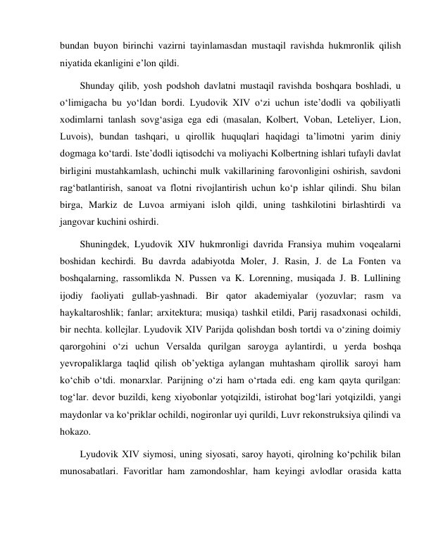  
 
bundan buyon birinchi vazirni tayinlamasdan mustaqil ravishda hukmronlik qilish 
niyatida ekanligini e’lon qildi. 
Shunday qilib, yosh podshoh davlatni mustaqil ravishda boshqara boshladi, u 
o‘limigacha bu yo‘ldan bordi. Lyudovik XIV o‘zi uchun iste’dodli va qobiliyatli 
xodimlarni tanlash sovg‘asiga ega edi (masalan, Kolbert, Voban, Leteliyer, Lion, 
Luvois), bundan tashqari, u qirollik huquqlari haqidagi ta’limotni yarim diniy 
dogmaga ko‘tardi. Iste’dodli iqtisodchi va moliyachi Kolbertning ishlari tufayli davlat 
birligini mustahkamlash, uchinchi mulk vakillarining farovonligini oshirish, savdoni 
rag‘batlantirish, sanoat va flotni rivojlantirish uchun ko‘p ishlar qilindi. Shu bilan 
birga, Markiz de Luvoa armiyani isloh qildi, uning tashkilotini birlashtirdi va 
jangovar kuchini oshirdi. 
Shuningdek, Lyudovik XIV hukmronligi davrida Fransiya muhim voqealarni 
boshidan kechirdi. Bu davrda adabiyotda Moler, J. Rasin, J. de La Fonten va 
boshqalarning, rassomlikda N. Pussen va K. Lorenning, musiqada J. B. Lullining 
ijodiy faoliyati gullab-yashnadi. Bir qator akademiyalar (yozuvlar; rasm va 
haykaltaroshlik; fanlar; arxitektura; musiqa) tashkil etildi, Parij rasadxonasi ochildi, 
bir nechta. kollejlar. Lyudovik XIV Parijda qolishdan bosh tortdi va o‘zining doimiy 
qarorgohini o‘zi uchun Versalda qurilgan saroyga aylantirdi, u yerda boshqa 
yevropaliklarga taqlid qilish ob’yektiga aylangan muhtasham qirollik saroyi ham 
ko‘chib o‘tdi. monarxlar. Parijning o‘zi ham o‘rtada edi. eng kam qayta qurilgan: 
tog‘lar. devor buzildi, keng xiyobonlar yotqizildi, istirohat bog‘lari yotqizildi, yangi 
maydonlar va ko‘priklar ochildi, nogironlar uyi qurildi, Luvr rekonstruksiya qilindi va 
hokazo. 
Lyudovik XIV siymosi, uning siyosati, saroy hayoti, qirolning ko‘pchilik bilan 
munosabatlari. Favoritlar ham zamondoshlar, ham keyingi avlodlar orasida katta 
