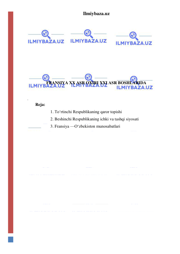 Ilmiybaza.uz 
 
 
 
 
 
 
 
 
FRANSIYA XX ASR OXIRI XXI ASR BOSHLARIDA 
 
 
 Reja: 
1. To‘rtinchi Respublikaning qaror topishi 
2. Beshinchi Respublikaning ichki va tashqi siyosati 
3. Fransiya —O‘zbekiston munosabatlari 
  
  
  
  
  
  
  
  
  
  
  
  
  
  
